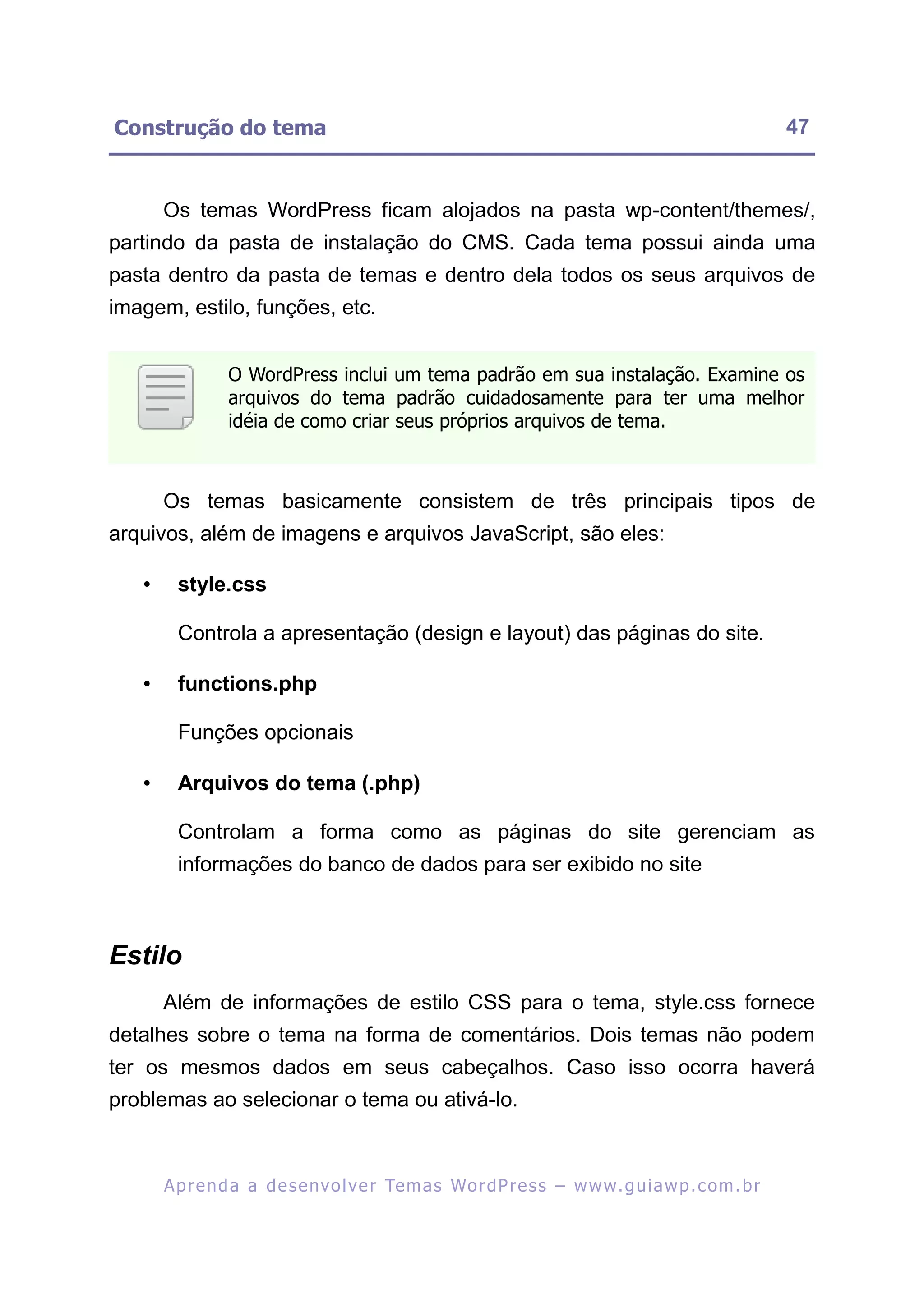 Construção do tema                                                                                         47


       Os temas WordPress ficam alojados na pasta wp-content/themes/,
partindo da pasta de instalação do CMS. Cada tema possui ainda uma
pasta dentro da pasta de temas e dentro dela todos os seus arquivos de
imagem, estilo, funções, etc.


                 O WordPress inclui um tema padrão em sua instalação. Examine os
                 arquivos do tema padrão cuidadosamente para ter uma melhor
                 idéia de como criar seus próprios arquivos de tema.



       Os temas basicamente consistem de três principais tipos de
arquivos, além de imagens e arquivos JavaScript, são eles:

   •     style.css

         Controla a apresentação (design e layout) das páginas do site.

   •     functions.php

         Funções opcionais

   •     Arquivos do tema (.php)

         Controlam a forma como as páginas do site gerenciam as
         informações do banco de dados para ser exibido no site



Estilo
       Além de informações de estilo CSS para o tema, style.css fornece
detalhes sobre o tema na forma de comentários. Dois temas não podem
ter os mesmos dados em seus cabeçalhos. Caso isso ocorra haverá
problemas ao selecionar o tema ou ativá-lo.



       A p r e n d a a d e s e nv o l v e r Te m a s Wo r d P r e s s – w w w. g u i a w p . c o m . b r
 