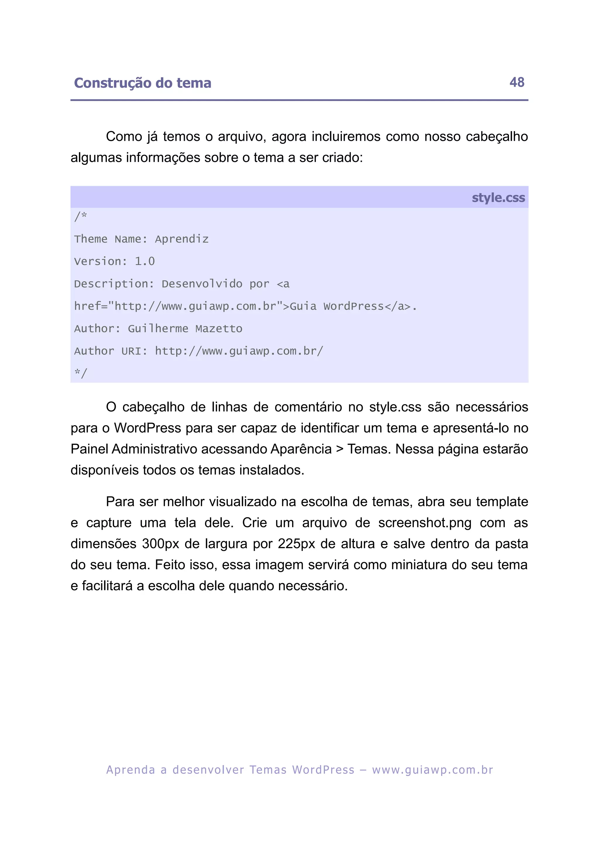 Construção do tema                                                                                       48


     Como já temos o arquivo, agora incluiremos como nosso cabeçalho
algumas informações sobre o tema a ser criado:

                                                                                                style.css
/*

Theme Name: Aprendiz

Version: 1.0

Description: Desenvolvido por <a

href="http://www.guiawp.com.br">Guia WordPress</a>.

Author: Guilherme Mazetto

Author URI: http://www.guiawp.com.br/

*/


     O cabeçalho de linhas de comentário no style.css são necessários
para o WordPress para ser capaz de identificar um tema e apresentá-lo no
Painel Administrativo acessando Aparência > Temas. Nessa página estarão
disponíveis todos os temas instalados.

     Para ser melhor visualizado na escolha de temas, abra seu template
e capture uma tela dele. Crie um arquivo de screenshot.png com as
dimensões 300px de largura por 225px de altura e salve dentro da pasta
do seu tema. Feito isso, essa imagem servirá como miniatura do seu tema
e facilitará a escolha dele quando necessário.




     A p r e n d a a d e s e nv o l v e r Te m a s Wo r d P r e s s – w w w. g u i a w p . c o m . b r
 