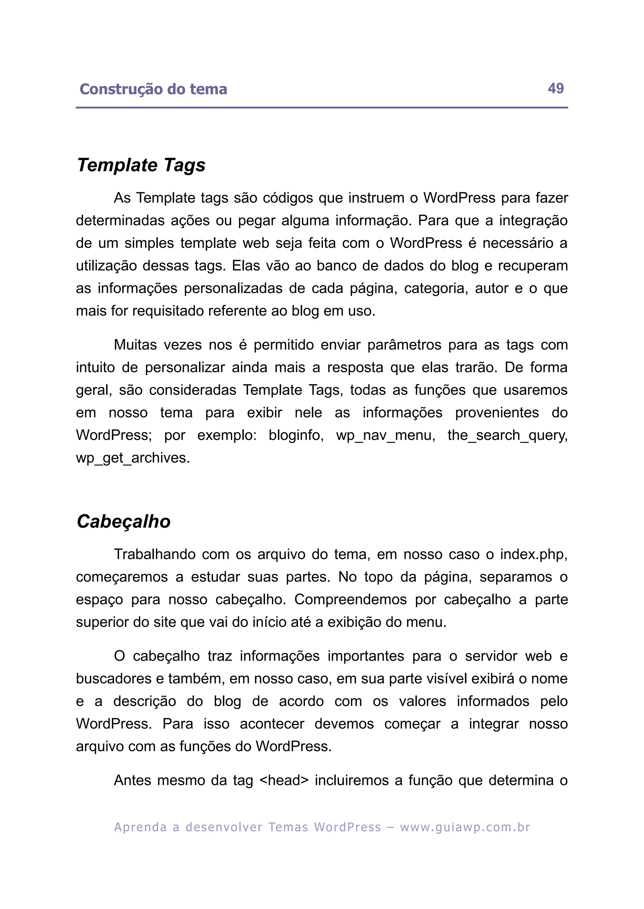 Construção do tema                                                                                        49




Template Tags
     As Template tags são códigos que instruem o WordPress para fazer
determinadas ações ou pegar alguma informação. Para que a integração
de um simples template web seja feita com o WordPress é necessário a
utilização dessas tags. Elas vão ao banco de dados do blog e recuperam
as informações personalizadas de cada página, categoria, autor e o que
mais for requisitado referente ao blog em uso.

     Muitas vezes nos é permitido enviar parâmetros para as tags com
intuito de personalizar ainda mais a resposta que elas trarão. De forma
geral, são consideradas Template Tags, todas as funções que usaremos
em nosso tema para exibir nele as informações provenientes do
WordPress; por exemplo: bloginfo, wp_nav_menu, the_search_query,
wp_get_archives.



Cabeçalho
     Trabalhando com os arquivo do tema, em nosso caso o index.php,
começaremos a estudar suas partes. No topo da página, separamos o
espaço para nosso cabeçalho. Compreendemos por cabeçalho a parte
superior do site que vai do início até a exibição do menu.

     O cabeçalho traz informações importantes para o servidor web e
buscadores e também, em nosso caso, em sua parte visível exibirá o nome
e a descrição do blog de acordo com os valores informados pelo
WordPress. Para isso acontecer devemos começar a integrar nosso
arquivo com as funções do WordPress.

     Antes mesmo da tag <head> incluiremos a função que determina o


      A p r e n d a a d e s e nv o l v e r Te m a s Wo r d P r e s s – w w w. g u i a w p . c o m . b r
 