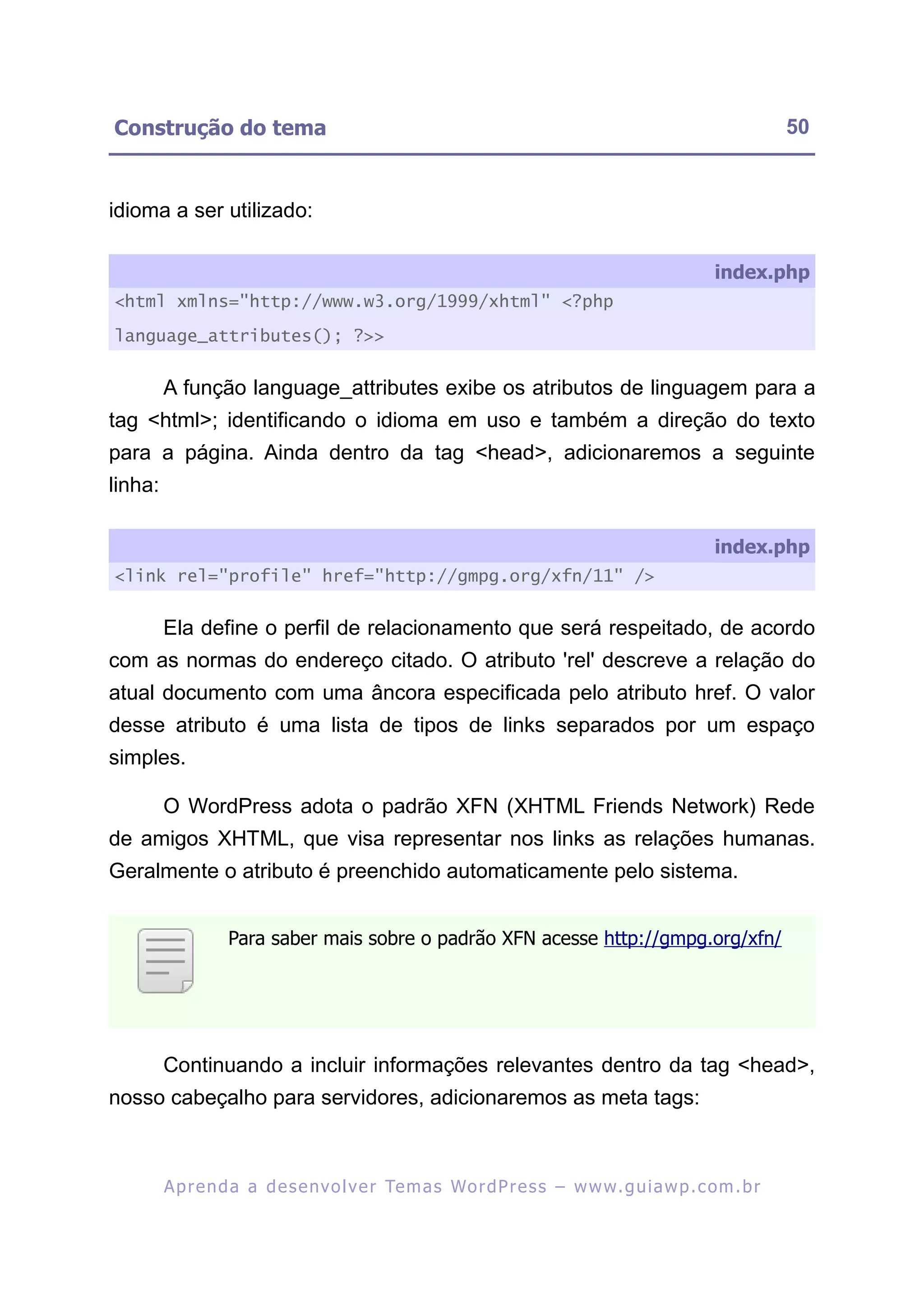 Construção do tema                                                                                           50


idioma a ser utilizado:

                                                                                                  index.php
<html xmlns="http://www.w3.org/1999/xhtml" <?php

language_attributes(); ?>>


         A função language_attributes exibe os atributos de linguagem para a
tag <html>; identificando o idioma em uso e também a direção do texto
para a página. Ainda dentro da tag <head>, adicionaremos a seguinte
linha:

                                                                                                  index.php
<link rel="profile" href="http://gmpg.org/xfn/11" />


         Ela define o perfil de relacionamento que será respeitado, de acordo
com as normas do endereço citado. O atributo 'rel' descreve a relação do
atual documento com uma âncora especificada pelo atributo href. O valor
desse atributo é uma lista de tipos de links separados por um espaço
simples.

         O WordPress adota o padrão XFN (XHTML Friends Network) Rede
de amigos XHTML, que visa representar nos links as relações humanas.
Geralmente o atributo é preenchido automaticamente pelo sistema.


                   Para saber mais sobre o padrão XFN acesse http://gmpg.org/xfn/




         Continuando a incluir informações relevantes dentro da tag <head>,
nosso cabeçalho para servidores, adicionaremos as meta tags:



         A p r e n d a a d e s e nv o l v e r Te m a s Wo r d P r e s s – w w w. g u i a w p . c o m . b r
 