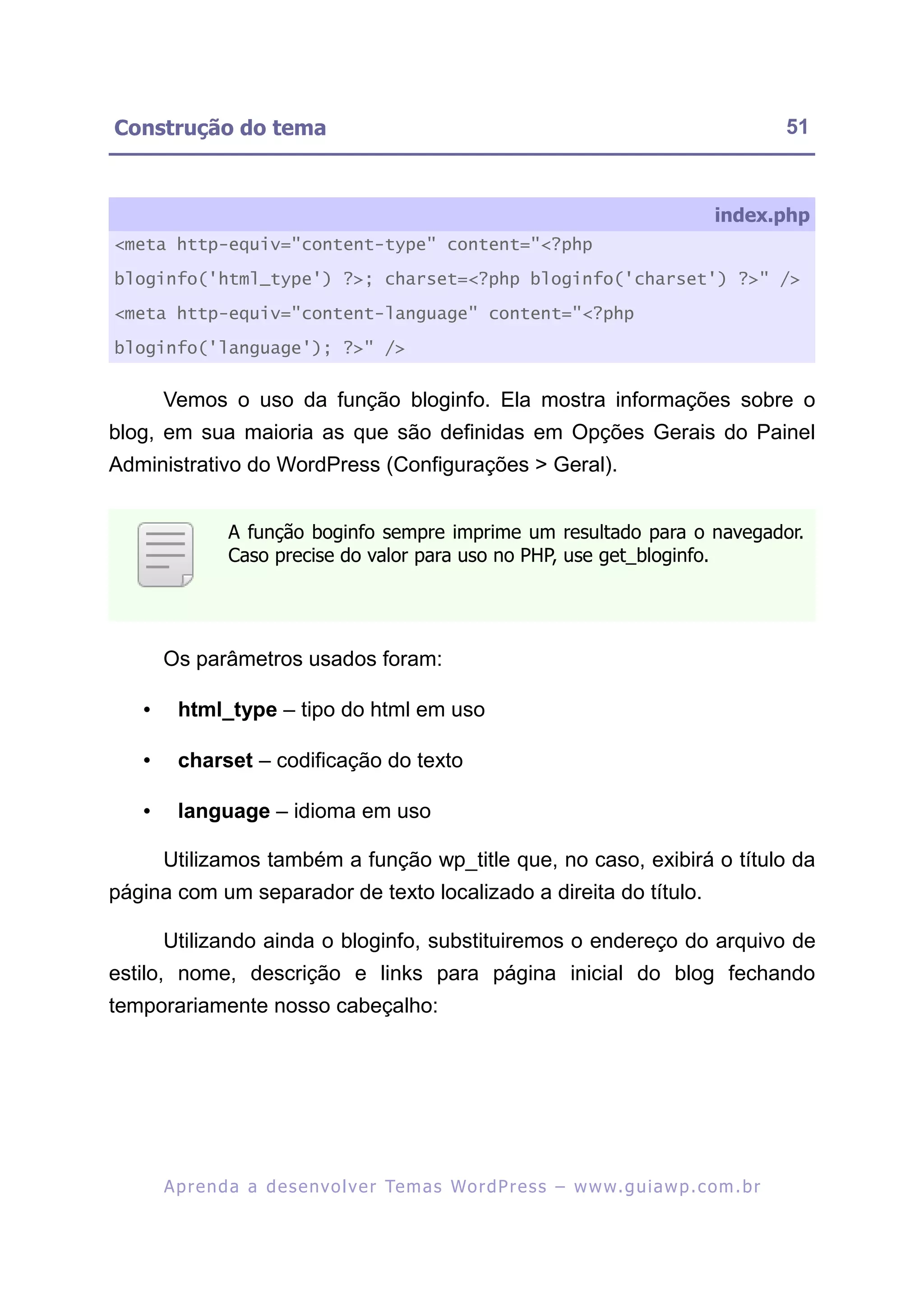 Construção do tema                                                                                         51



                                                                                                index.php
<meta http-equiv="content-type" content="<?php

bloginfo('html_type') ?>; charset=<?php bloginfo('charset') ?>" />

<meta http-equiv="content-language" content="<?php

bloginfo('language'); ?>" />


       Vemos o uso da função bloginfo. Ela mostra informações sobre o
blog, em sua maioria as que são definidas em Opções Gerais do Painel
Administrativo do WordPress (Configurações > Geral).


                 A função boginfo sempre imprime um resultado para o navegador.
                 Caso precise do valor para uso no PHP, use get_bloginfo.




       Os parâmetros usados foram:

   •     html_type – tipo do html em uso

   •     charset – codificação do texto

   •     language – idioma em uso

       Utilizamos também a função wp_title que, no caso, exibirá o título da
página com um separador de texto localizado a direita do título.

       Utilizando ainda o bloginfo, substituiremos o endereço do arquivo de
estilo, nome, descrição e links para página inicial do blog fechando
temporariamente nosso cabeçalho:




       A p r e n d a a d e s e nv o l v e r Te m a s Wo r d P r e s s – w w w. g u i a w p . c o m . b r
 