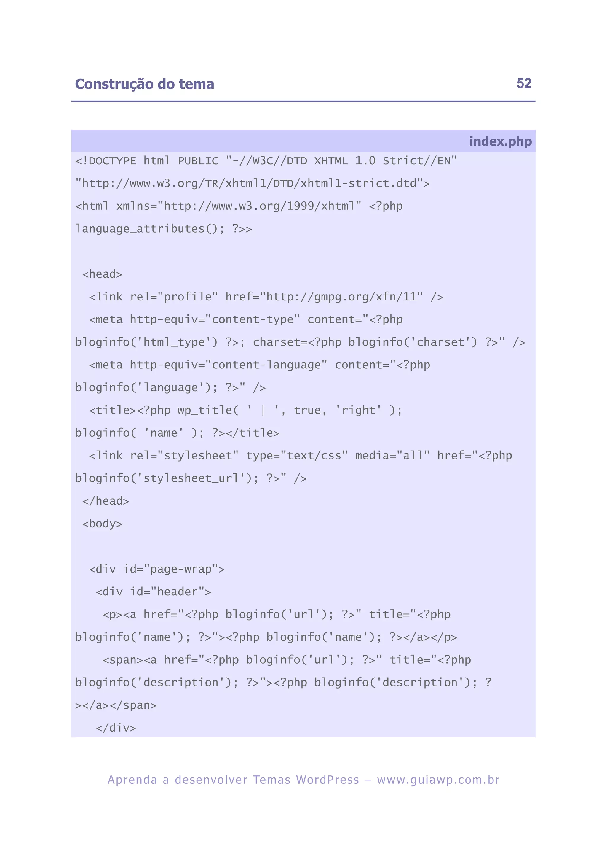 Construção do tema                                                                                      52



                                                                                             index.php
<!DOCTYPE html PUBLIC "-//W3C//DTD XHTML 1.0 Strict//EN"

"http://www.w3.org/TR/xhtml1/DTD/xhtml1-strict.dtd">

<html xmlns="http://www.w3.org/1999/xhtml" <?php

language_attributes(); ?>>



 <head>

  <link rel="profile" href="http://gmpg.org/xfn/11" />

  <meta http-equiv="content-type" content="<?php

bloginfo('html_type') ?>; charset=<?php bloginfo('charset') ?>" />

  <meta http-equiv="content-language" content="<?php

bloginfo('language'); ?>" />

  <title><?php wp_title( ' | ', true, 'right' );

bloginfo( 'name' ); ?></title>

  <link rel="stylesheet" type="text/css" media="all" href="<?php

bloginfo('stylesheet_url'); ?>" />

 </head>

 <body>



  <div id="page-wrap">

   <div id="header">

    <p><a href="<?php bloginfo('url'); ?>" title="<?php

bloginfo('name'); ?>"><?php bloginfo('name'); ?></a></p>

    <span><a href="<?php bloginfo('url'); ?>" title="<?php

bloginfo('description'); ?>"><?php bloginfo('description'); ?

></a></span>

   </div>



    A p r e n d a a d e s e nv o l v e r Te m a s Wo r d P r e s s – w w w. g u i a w p . c o m . b r
 
