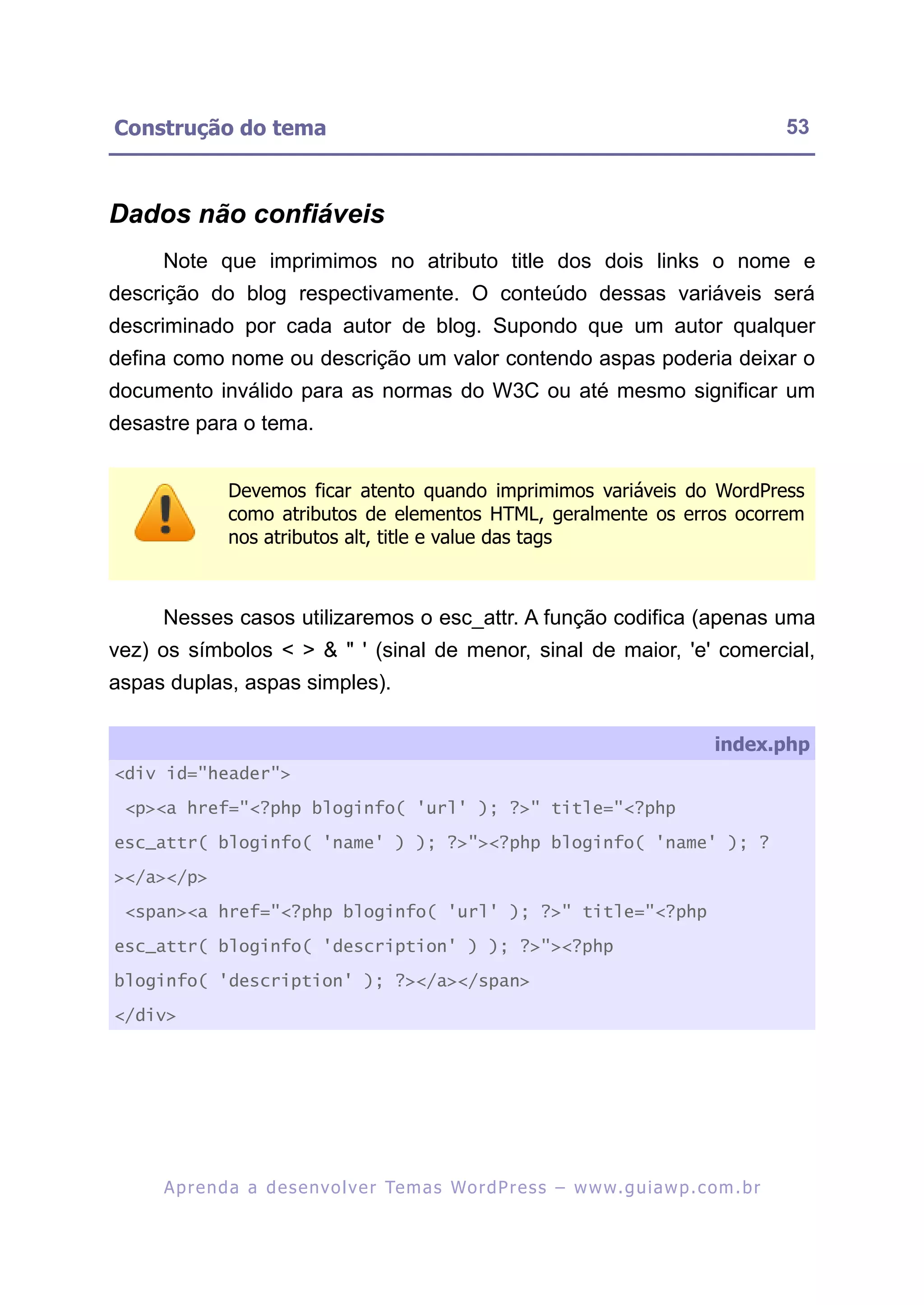 Construção do tema                                                                                       53



Dados não confiáveis
     Note que imprimimos no atributo title dos dois links o nome e
descrição do blog respectivamente. O conteúdo dessas variáveis será
descriminado por cada autor de blog. Supondo que um autor qualquer
defina como nome ou descrição um valor contendo aspas poderia deixar o
documento inválido para as normas do W3C ou até mesmo significar um
desastre para o tema.


               Devemos ficar atento quando imprimimos variáveis do WordPress
               como atributos de elementos HTML, geralmente os erros ocorrem
               nos atributos alt, title e value das tags



     Nesses casos utilizaremos o esc_attr. A função codifica (apenas uma
vez) os símbolos < > & " ' (sinal de menor, sinal de maior, 'e' comercial,
aspas duplas, aspas simples).

                                                                                              index.php
<div id="header">

 <p><a href="<?php bloginfo( 'url' ); ?>" title="<?php

esc_attr( bloginfo( 'name' ) ); ?>"><?php bloginfo( 'name' ); ?

></a></p>

 <span><a href="<?php bloginfo( 'url' ); ?>" title="<?php

esc_attr( bloginfo( 'description' ) ); ?>"><?php

bloginfo( 'description' ); ?></a></span>

</div>




     A p r e n d a a d e s e nv o l v e r Te m a s Wo r d P r e s s – w w w. g u i a w p . c o m . b r
 