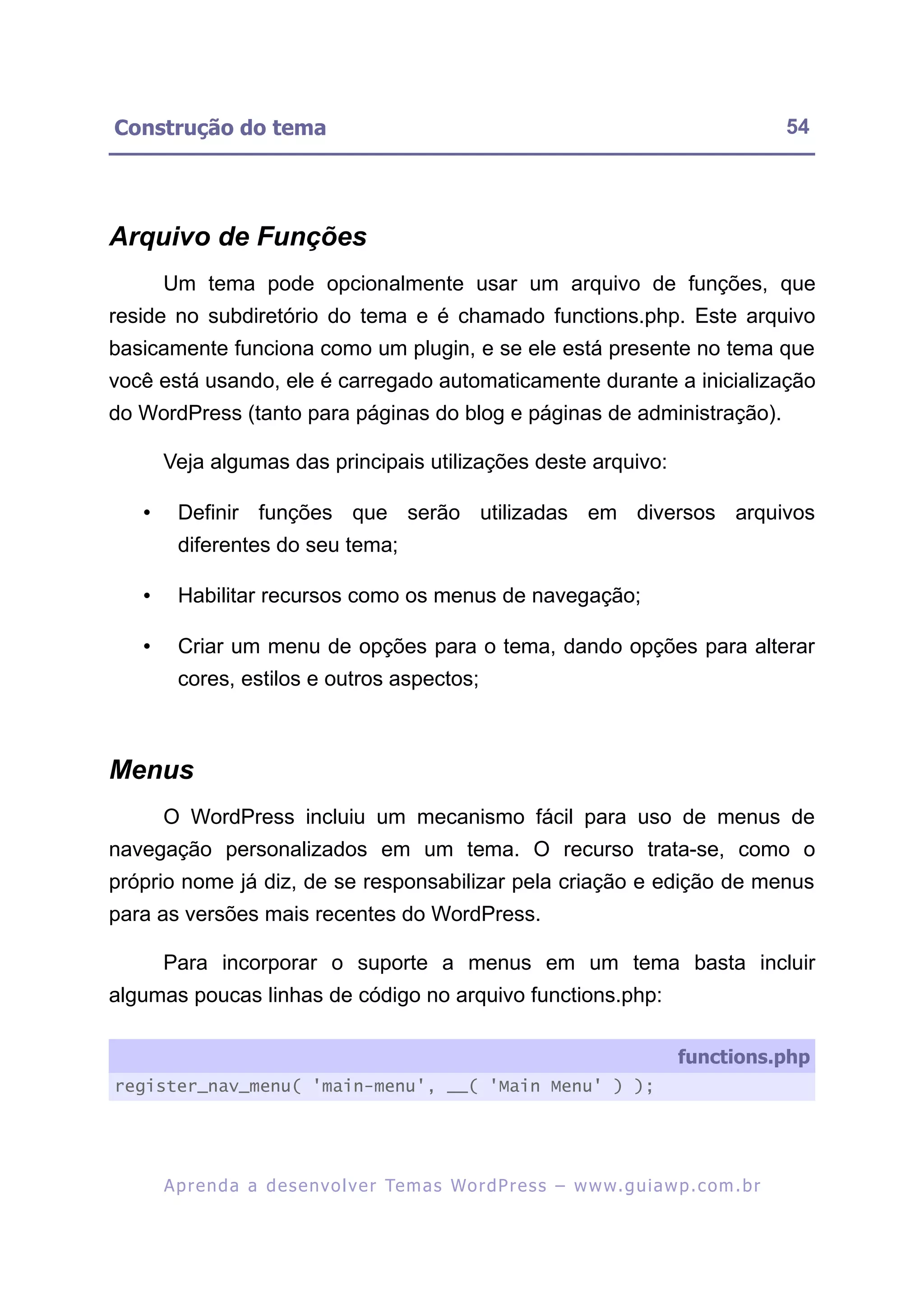 Construção do tema                                                                                         54




Arquivo de Funções
       Um tema pode opcionalmente usar um arquivo de funções, que
reside no subdiretório do tema e é chamado functions.php. Este arquivo
basicamente funciona como um plugin, e se ele está presente no tema que
você está usando, ele é carregado automaticamente durante a inicialização
do WordPress (tanto para páginas do blog e páginas de administração).

       Veja algumas das principais utilizações deste arquivo:

   •     Definir funções que serão utilizadas em diversos arquivos
         diferentes do seu tema;

   •     Habilitar recursos como os menus de navegação;

   •     Criar um menu de opções para o tema, dando opções para alterar
         cores, estilos e outros aspectos;



Menus
       O WordPress incluiu um mecanismo fácil para uso de menus de
navegação personalizados em um tema. O recurso trata-se, como o
próprio nome já diz, de se responsabilizar pela criação e edição de menus
para as versões mais recentes do WordPress.

       Para incorporar o suporte a menus em um tema basta incluir
algumas poucas linhas de código no arquivo functions.php:

                                                                                          functions.php
register_nav_menu( 'main-menu', __( 'Main Menu' ) );




       A p r e n d a a d e s e nv o l v e r Te m a s Wo r d P r e s s – w w w. g u i a w p . c o m . b r
 