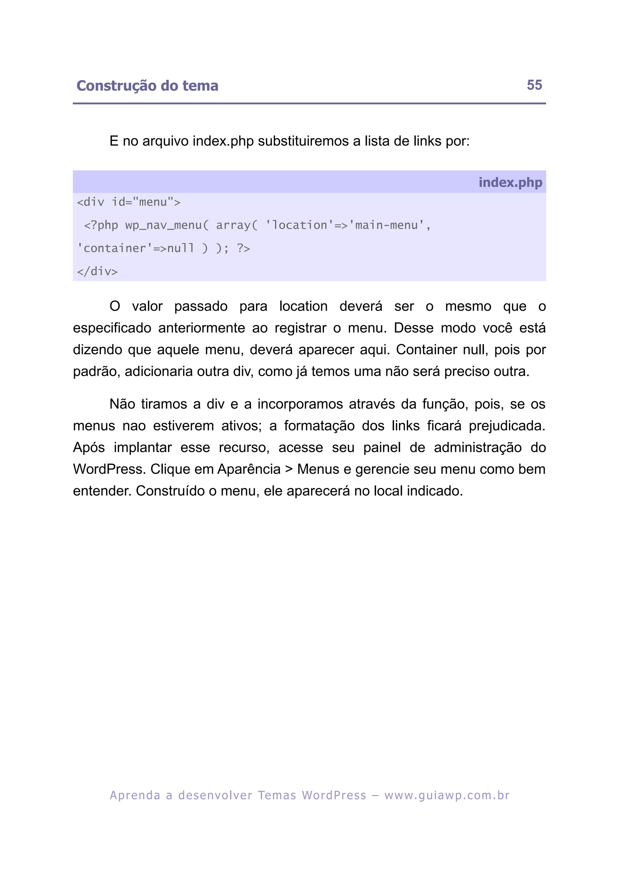 Construção do tema                                                                                       55


     E no arquivo index.php substituiremos a lista de links por:

                                                                                              index.php
<div id="menu">

 <?php wp_nav_menu( array( 'location'=>'main-menu',

'container'=>null ) ); ?>

</div>


     O valor passado para location deverá ser o mesmo que o
especificado anteriormente ao registrar o menu. Desse modo você está
dizendo que aquele menu, deverá aparecer aqui. Container null, pois por
padrão, adicionaria outra div, como já temos uma não será preciso outra.

     Não tiramos a div e a incorporamos através da função, pois, se os
menus nao estiverem ativos; a formatação dos links ficará prejudicada.
Após implantar esse recurso, acesse seu painel de administração do
WordPress. Clique em Aparência > Menus e gerencie seu menu como bem
entender. Construído o menu, ele aparecerá no local indicado.




     A p r e n d a a d e s e nv o l v e r Te m a s Wo r d P r e s s – w w w. g u i a w p . c o m . b r
 