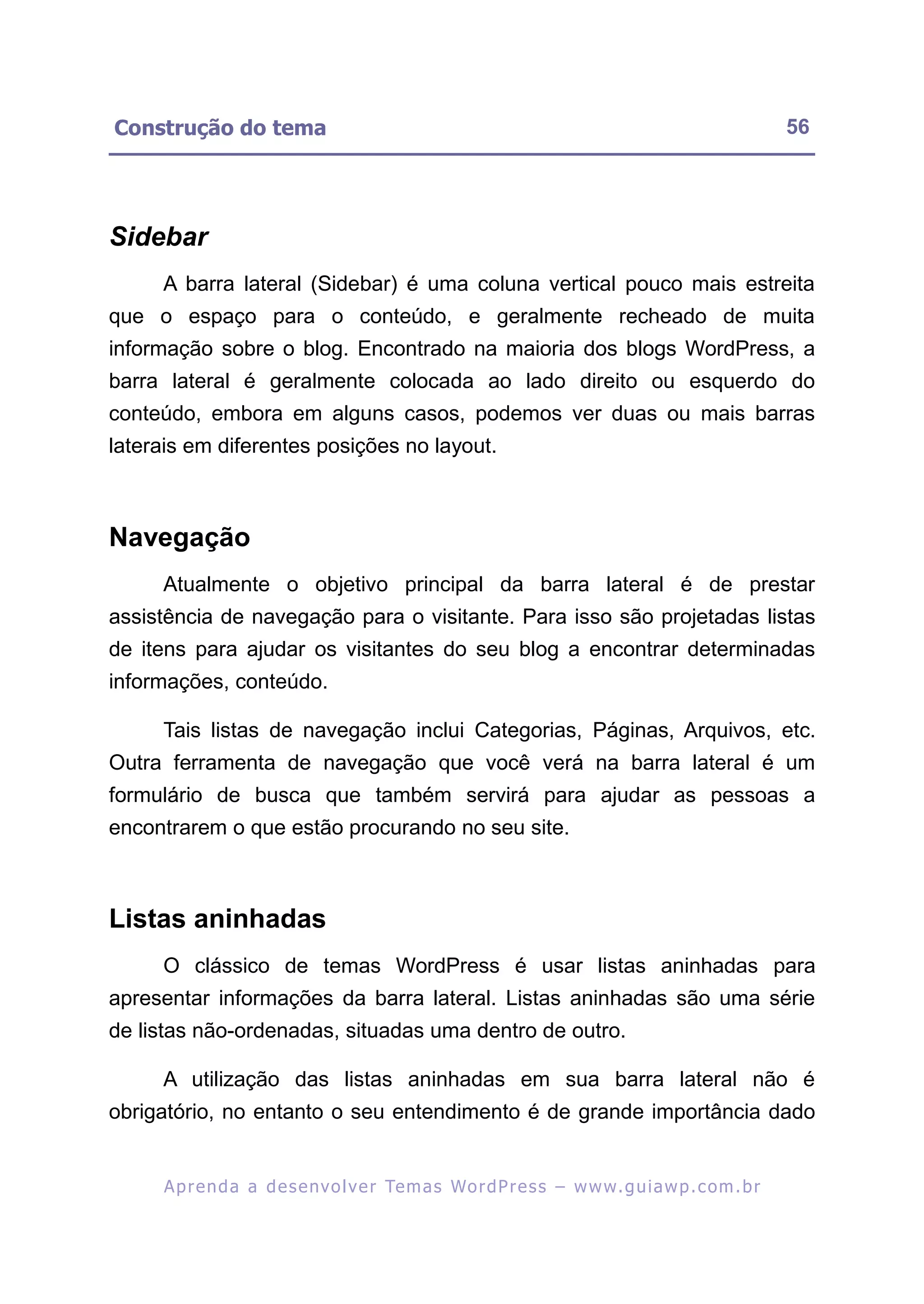 Construção do tema                                                                                       56




Sidebar
     A barra lateral (Sidebar) é uma coluna vertical pouco mais estreita
que o espaço para o conteúdo, e geralmente recheado de muita
informação sobre o blog. Encontrado na maioria dos blogs WordPress, a
barra lateral é geralmente colocada ao lado direito ou esquerdo do
conteúdo, embora em alguns casos, podemos ver duas ou mais barras
laterais em diferentes posições no layout.



Navegação
     Atualmente o objetivo principal da barra lateral é de prestar
assistência de navegação para o visitante. Para isso são projetadas listas
de itens para ajudar os visitantes do seu blog a encontrar determinadas
informações, conteúdo.

     Tais listas de navegação inclui Categorias, Páginas, Arquivos, etc.
Outra ferramenta de navegação que você verá na barra lateral é um
formulário de busca que também servirá para ajudar as pessoas a
encontrarem o que estão procurando no seu site.



Listas aninhadas
     O clássico de temas WordPress é usar listas aninhadas para
apresentar informações da barra lateral. Listas aninhadas são uma série
de listas não-ordenadas, situadas uma dentro de outro.

     A utilização das listas aninhadas em sua barra lateral não é
obrigatório, no entanto o seu entendimento é de grande importância dado


     A p r e n d a a d e s e nv o l v e r Te m a s Wo r d P r e s s – w w w. g u i a w p . c o m . b r
 