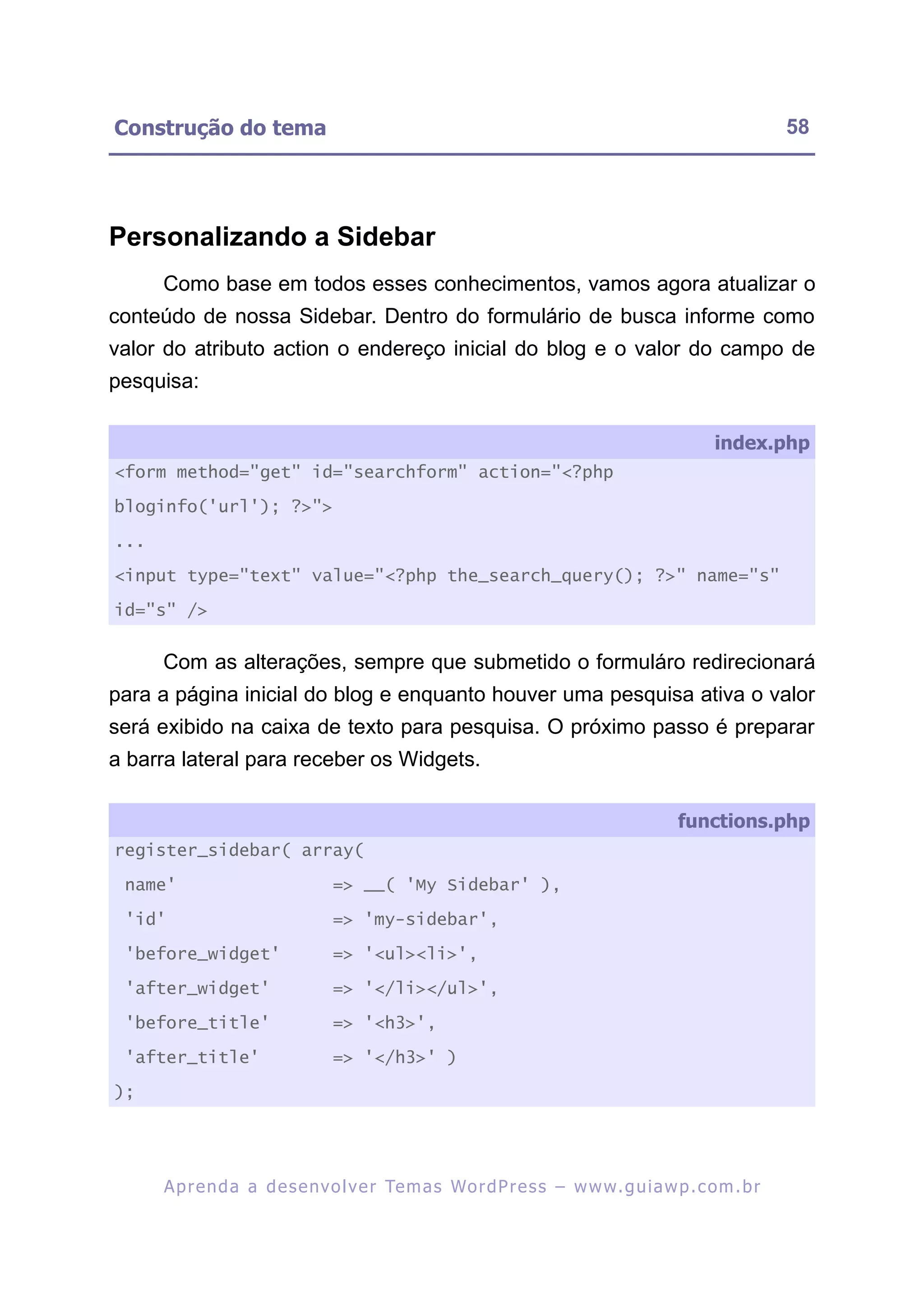 Construção do tema                                                                                        58




Personalizando a Sidebar
      Como base em todos esses conhecimentos, vamos agora atualizar o
conteúdo de nossa Sidebar. Dentro do formulário de busca informe como
valor do atributo action o endereço inicial do blog e o valor do campo de
pesquisa:

                                                                                               index.php
<form method="get" id="searchform" action="<?php

bloginfo('url'); ?>">

...

<input type="text" value="<?php the_search_query(); ?>" name="s"

id="s" />


      Com as alterações, sempre que submetido o formuláro redirecionará
para a página inicial do blog e enquanto houver uma pesquisa ativa o valor
será exibido na caixa de texto para pesquisa. O próximo passo é preparar
a barra lateral para receber os Widgets.

                                                                                         functions.php
register_sidebar( array(

 name'                           => __( 'My Sidebar' ),

 'id'                            => 'my-sidebar',

 'before_widget'                 => '<ul><li>',
 'after_widget'                  => '</li></ul>',

 'before_title'                  => '<h3>',

 'after_title'                   => '</h3>' )

);




      A p r e n d a a d e s e nv o l v e r Te m a s Wo r d P r e s s – w w w. g u i a w p . c o m . b r
 