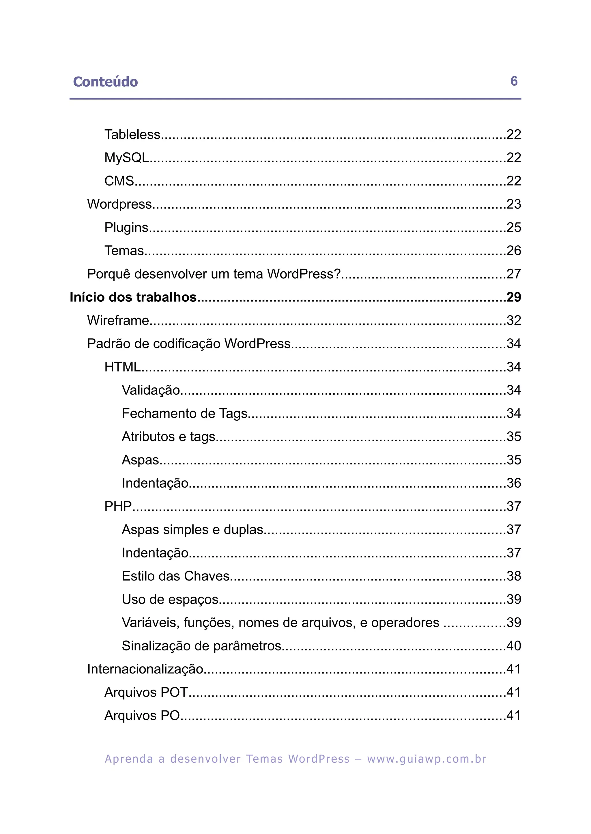 Conteúdo                                                                                                    6


       Tableless...........................................................................................22
       MySQL.............................................................................................22
       CMS.................................................................................................22
   Wordpress.............................................................................................23
       Plugins..............................................................................................25
       Temas...............................................................................................26
   Porquê desenvolver um tema WordPress?...........................................27
Início dos trabalhos.................................................................................29
   Wireframe.............................................................................................32
   Padrão de codificação WordPress........................................................34
       HTML................................................................................................34
            Validação.....................................................................................34
            Fechamento de Tags....................................................................34
            Atributos e tags............................................................................35
            Aspas...........................................................................................35
            Indentação...................................................................................36
       PHP..................................................................................................37
            Aspas simples e duplas...............................................................37
            Indentação...................................................................................37
            Estilo das Chaves........................................................................38
            Uso de espaços...........................................................................39
            Variáveis, funções, nomes de arquivos, e operadores ................39
            Sinalização de parâmetros...........................................................40
   Internacionalização...............................................................................41
       Arquivos POT...................................................................................41
       Arquivos PO.....................................................................................41


        A p r e n d a a d e s e nv o l v e r Te m a s Wo r d P r e s s – w w w. g u i a w p . c o m . b r
 