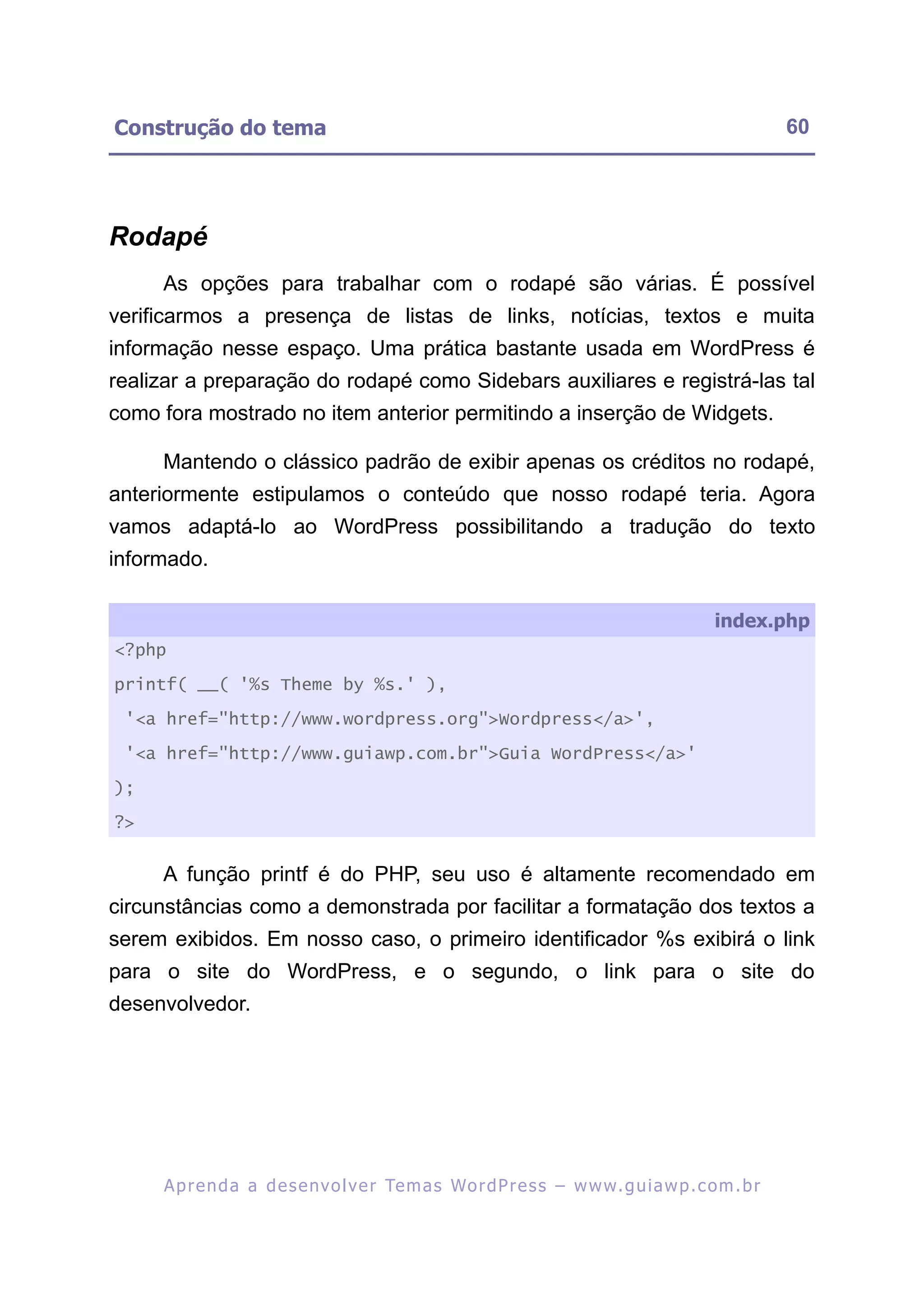 Construção do tema                                                                                       60




Rodapé
     As opções para trabalhar com o rodapé são várias. É possível
verificarmos a presença de listas de links, notícias, textos e muita
informação nesse espaço. Uma prática bastante usada em WordPress é
realizar a preparação do rodapé como Sidebars auxiliares e registrá-las tal
como fora mostrado no item anterior permitindo a inserção de Widgets.

     Mantendo o clássico padrão de exibir apenas os créditos no rodapé,
anteriormente estipulamos o conteúdo que nosso rodapé teria. Agora
vamos adaptá-lo ao WordPress possibilitando a tradução do texto
informado.

                                                                                              index.php
<?php

printf( __( '%s Theme by %s.' ),

 '<a href="http://www.wordpress.org">Wordpress</a>',

 '<a href="http://www.guiawp.com.br">Guia WordPress</a>'

);

?>


     A função printf é do PHP, seu uso é altamente recomendado em
circunstâncias como a demonstrada por facilitar a formatação dos textos a
serem exibidos. Em nosso caso, o primeiro identificador %s exibirá o link
para o site do WordPress, e o segundo, o link para o site do
desenvolvedor.




     A p r e n d a a d e s e nv o l v e r Te m a s Wo r d P r e s s – w w w. g u i a w p . c o m . b r
 