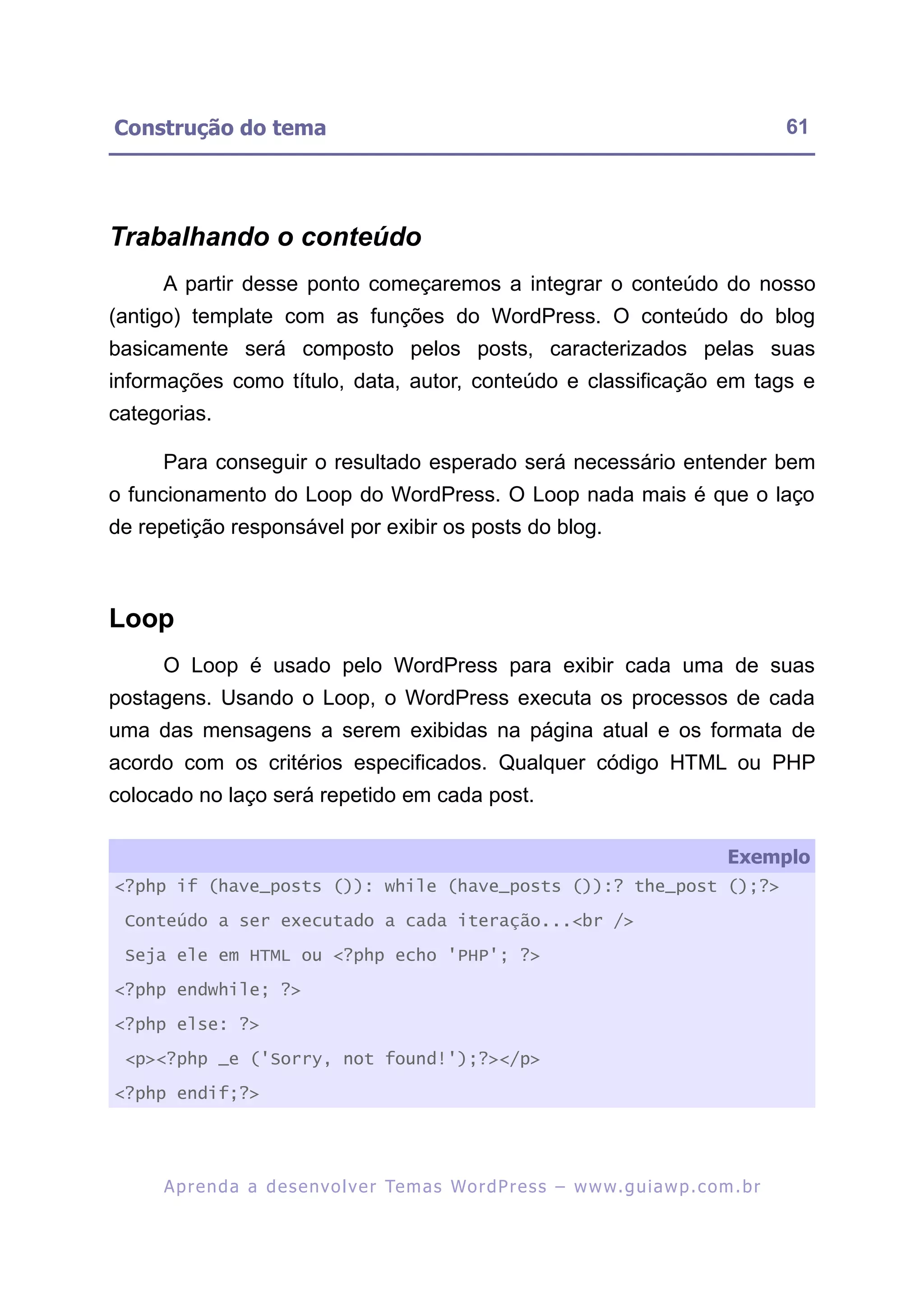 Construção do tema                                                                                       61




Trabalhando o conteúdo
     A partir desse ponto começaremos a integrar o conteúdo do nosso
(antigo) template com as funções do WordPress. O conteúdo do blog
basicamente será composto pelos posts, caracterizados pelas suas
informações como título, data, autor, conteúdo e classificação em tags e
categorias.

     Para conseguir o resultado esperado será necessário entender bem
o funcionamento do Loop do WordPress. O Loop nada mais é que o laço
de repetição responsável por exibir os posts do blog.



Loop
     O Loop é usado pelo WordPress para exibir cada uma de suas
postagens. Usando o Loop, o WordPress executa os processos de cada
uma das mensagens a serem exibidas na página atual e os formata de
acordo com os critérios especificados. Qualquer código HTML ou PHP
colocado no laço será repetido em cada post.

                                                                                                Exemplo
<?php if (have_posts ()): while (have_posts ()):? the_post ();?>

 Conteúdo a ser executado a cada iteração...<br />

 Seja ele em HTML ou <?php echo 'PHP'; ?>

<?php endwhile; ?>

<?php else: ?>

 <p><?php _e ('Sorry, not found!');?></p>

<?php endif;?>




     A p r e n d a a d e s e nv o l v e r Te m a s Wo r d P r e s s – w w w. g u i a w p . c o m . b r
 