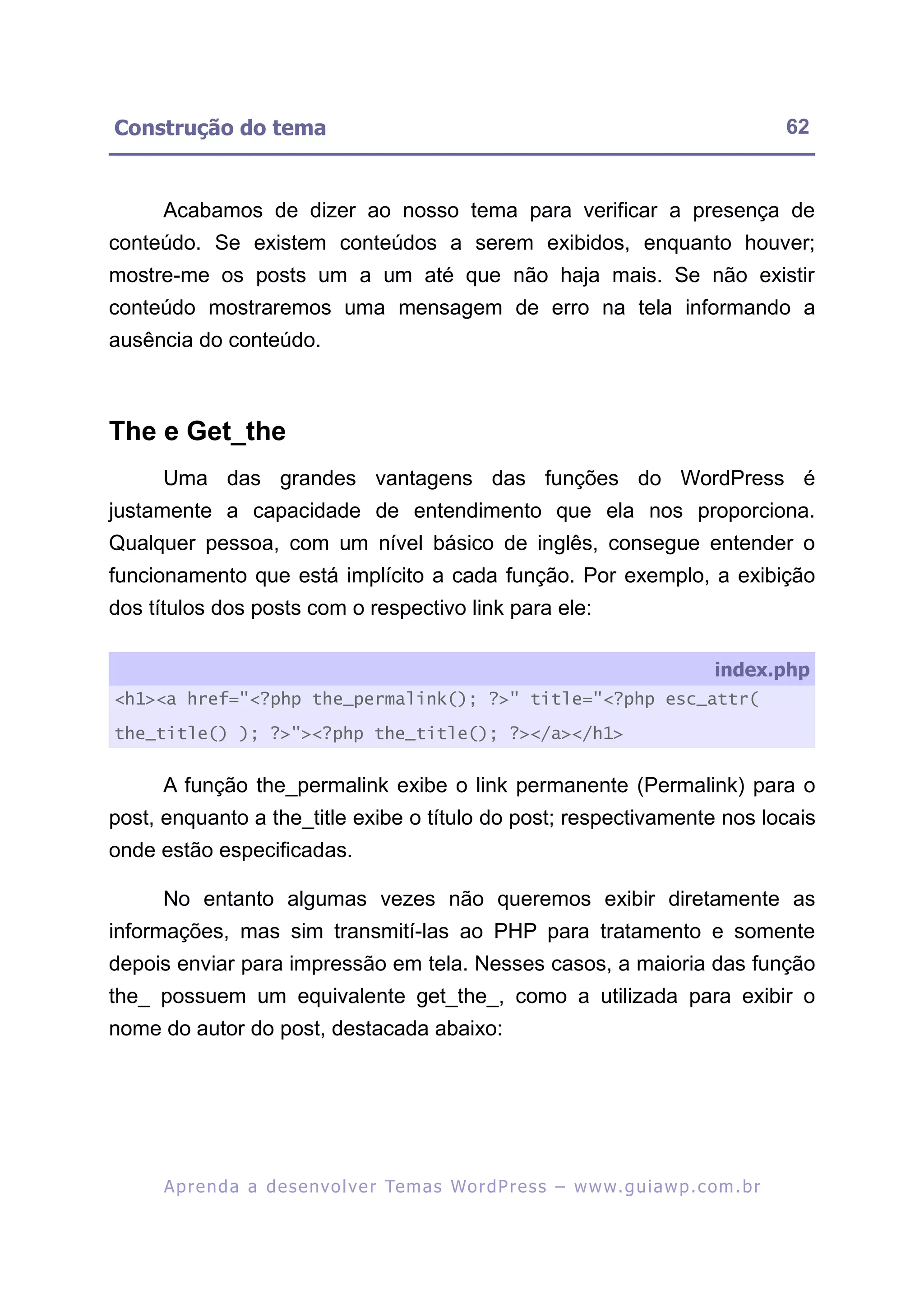 Construção do tema                                                                                        62


     Acabamos de dizer ao nosso tema para verificar a presença de
conteúdo. Se existem conteúdos a serem exibidos, enquanto houver;
mostre-me os posts um a um até que não haja mais. Se não existir
conteúdo mostraremos uma mensagem de erro na tela informando a
ausência do conteúdo.



The e Get_the
     Uma das grandes vantagens das funções do WordPress é
justamente a capacidade de entendimento que ela nos proporciona.
Qualquer pessoa, com um nível básico de inglês, consegue entender o
funcionamento que está implícito a cada função. Por exemplo, a exibição
dos títulos dos posts com o respectivo link para ele:

                                                                                               index.php
<h1><a href="<?php the_permalink(); ?>" title="<?php esc_attr(

the_title() ); ?>"><?php the_title(); ?></a></h1>


     A função the_permalink exibe o link permanente (Permalink) para o
post, enquanto a the_title exibe o título do post; respectivamente nos locais
onde estão especificadas.

     No entanto algumas vezes não queremos exibir diretamente as
informações, mas sim transmití-las ao PHP para tratamento e somente
depois enviar para impressão em tela. Nesses casos, a maioria das função
the_ possuem um equivalente get_the_, como a utilizada para exibir o
nome do autor do post, destacada abaixo:




      A p r e n d a a d e s e nv o l v e r Te m a s Wo r d P r e s s – w w w. g u i a w p . c o m . b r
 