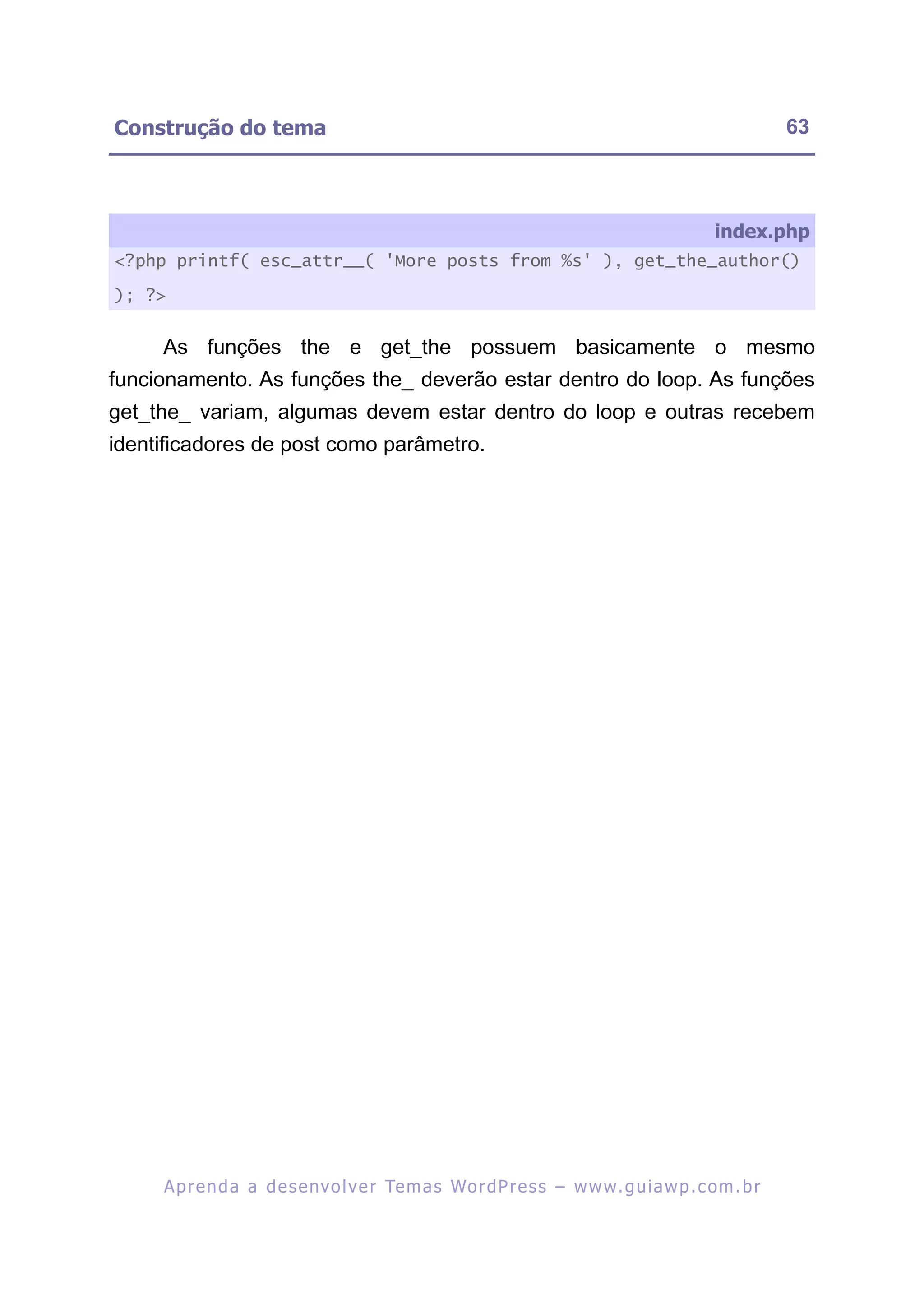 Construção do tema                                                                                       63



                                                                                              index.php
<?php printf( esc_attr__( 'More posts from %s' ), get_the_author()

); ?>


     As funções the e get_the possuem basicamente o mesmo
funcionamento. As funções the_ deverão estar dentro do loop. As funções
get_the_ variam, algumas devem estar dentro do loop e outras recebem
identificadores de post como parâmetro.




     A p r e n d a a d e s e nv o l v e r Te m a s Wo r d P r e s s – w w w. g u i a w p . c o m . b r
 