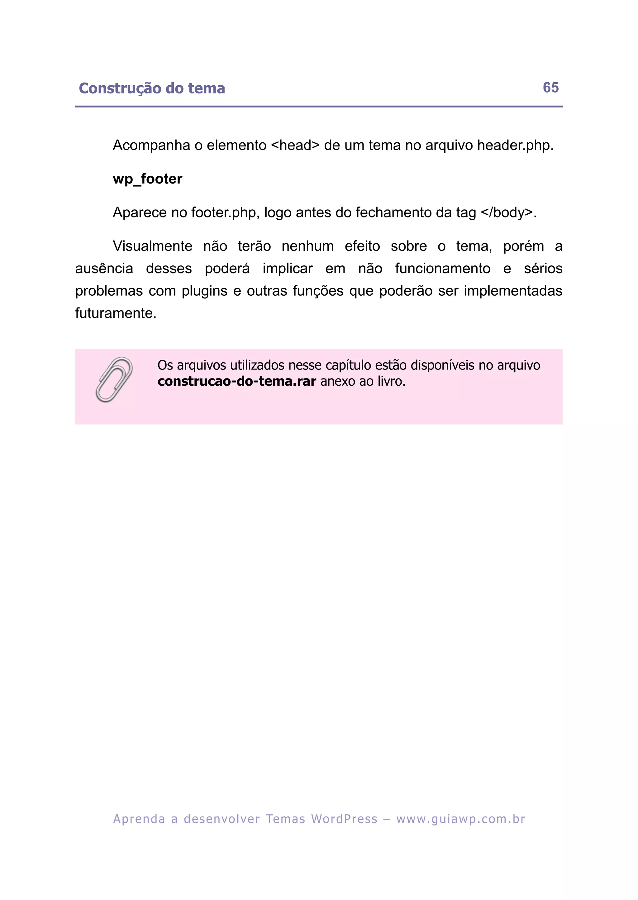 Construção do tema                                                                                       65


     Acompanha o elemento <head> de um tema no arquivo header.php.

     wp_footer

     Aparece no footer.php, logo antes do fechamento da tag </body>.

     Visualmente não terão nenhum efeito sobre o tema, porém a
ausência desses poderá implicar em não funcionamento e sérios
problemas com plugins e outras funções que poderão ser implementadas
futuramente.


               Os arquivos utilizados nesse capítulo estão disponíveis no arquivo
               construcao-do-tema.rar anexo ao livro.




     A p r e n d a a d e s e nv o l v e r Te m a s Wo r d P r e s s – w w w. g u i a w p . c o m . b r
 