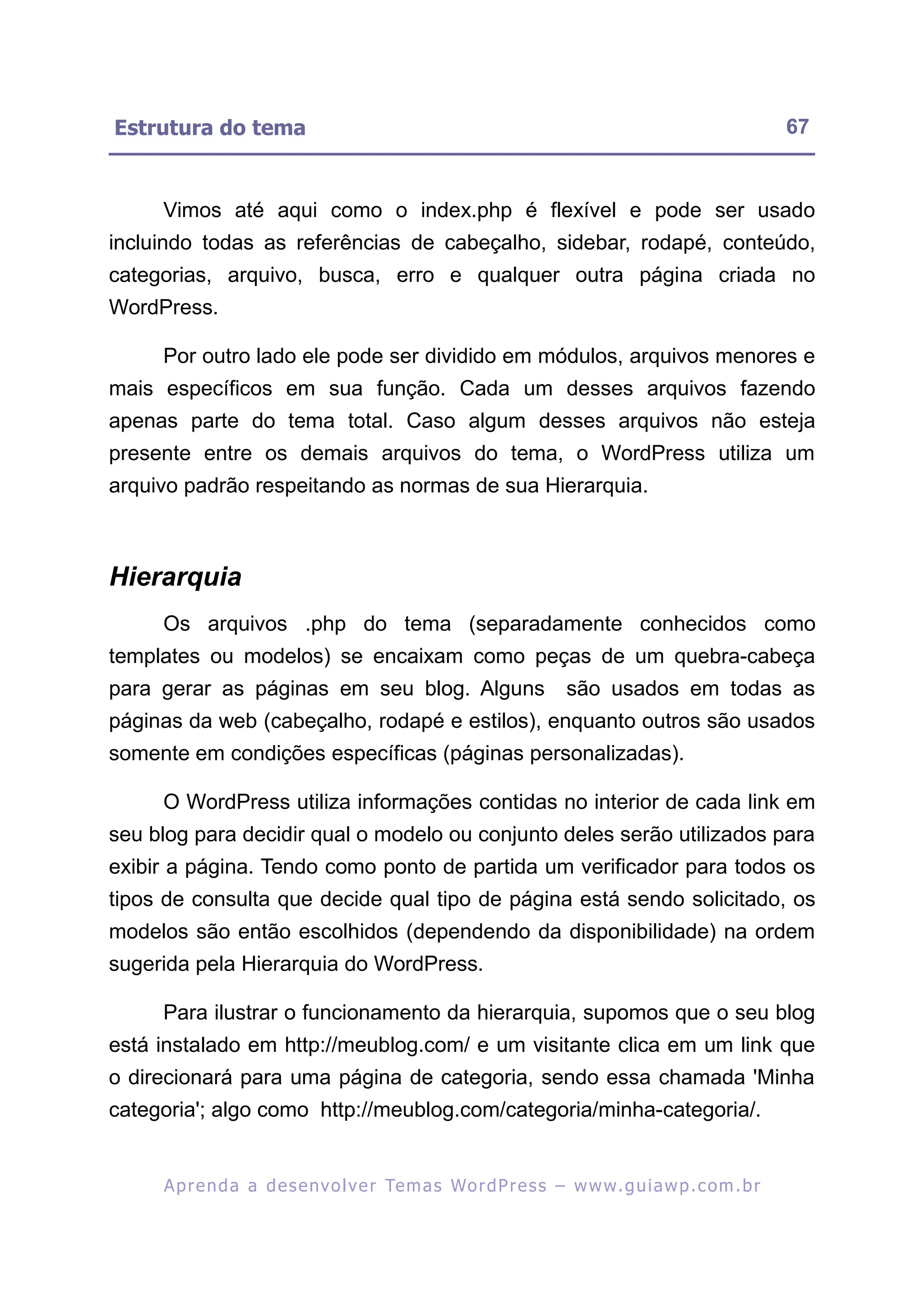 Estrutura do tema                                                                                        67


     Vimos até aqui como o index.php é flexível e pode ser usado
incluindo todas as referências de cabeçalho, sidebar, rodapé, conteúdo,
categorias, arquivo, busca, erro e qualquer outra página criada no
WordPress.

     Por outro lado ele pode ser dividido em módulos, arquivos menores e
mais específicos em sua função. Cada um desses arquivos fazendo
apenas parte do tema total. Caso algum desses arquivos não esteja
presente entre os demais arquivos do tema, o WordPress utiliza um
arquivo padrão respeitando as normas de sua Hierarquia.



Hierarquia
     Os arquivos .php do tema (separadamente conhecidos como
templates ou modelos) se encaixam como peças de um quebra-cabeça
para gerar as páginas em seu blog. Alguns                             são usados em todas as
páginas da web (cabeçalho, rodapé e estilos), enquanto outros são usados
somente em condições específicas (páginas personalizadas).

     O WordPress utiliza informações contidas no interior de cada link em
seu blog para decidir qual o modelo ou conjunto deles serão utilizados para
exibir a página. Tendo como ponto de partida um verificador para todos os
tipos de consulta que decide qual tipo de página está sendo solicitado, os
modelos são então escolhidos (dependendo da disponibilidade) na ordem
sugerida pela Hierarquia do WordPress.

     Para ilustrar o funcionamento da hierarquia, supomos que o seu blog
está instalado em http://meublog.com/ e um visitante clica em um link que
o direcionará para uma página de categoria, sendo essa chamada 'Minha
categoria'; algo como http://meublog.com/categoria/minha-categoria/.


     A p r e n d a a d e s e nv o l v e r Te m a s Wo r d P r e s s – w w w. g u i a w p . c o m . b r
 