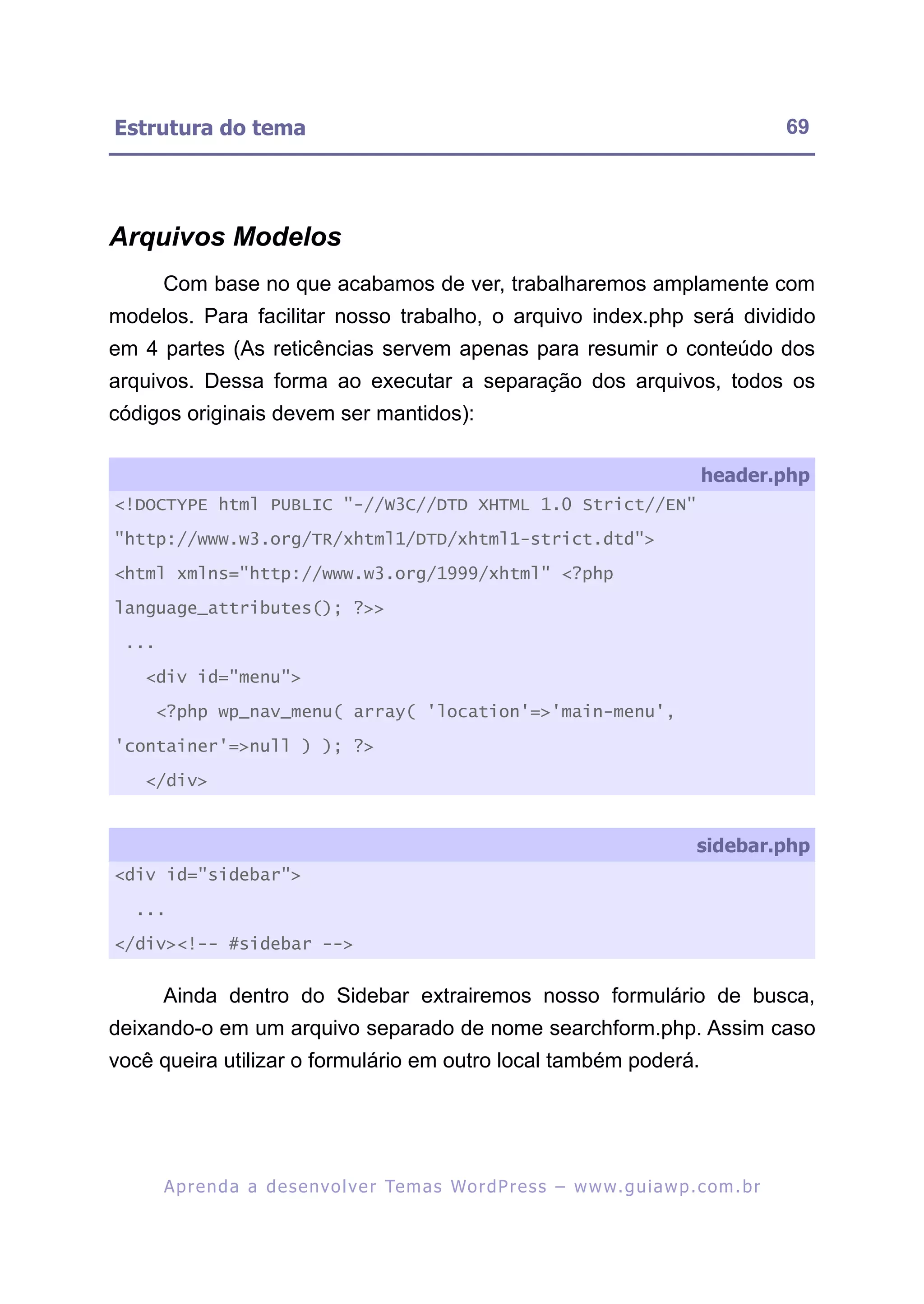 Estrutura do tema                                                                                          69




Arquivos Modelos
       Com base no que acabamos de ver, trabalharemos amplamente com
modelos. Para facilitar nosso trabalho, o arquivo index.php será dividido
em 4 partes (As reticências servem apenas para resumir o conteúdo dos
arquivos. Dessa forma ao executar a separação dos arquivos, todos os
códigos originais devem ser mantidos):

                                                                                              header.php
<!DOCTYPE html PUBLIC "-//W3C//DTD XHTML 1.0 Strict//EN"

"http://www.w3.org/TR/xhtml1/DTD/xhtml1-strict.dtd">

<html xmlns="http://www.w3.org/1999/xhtml" <?php

language_attributes(); ?>>

 ...

   <div id="menu">

     <?php wp_nav_menu( array( 'location'=>'main-menu',

'container'=>null ) ); ?>

   </div>


                                                                                             sidebar.php
<div id="sidebar">

  ...

</div><!-- #sidebar -->


       Ainda dentro do Sidebar extrairemos nosso formulário de busca,
deixando-o em um arquivo separado de nome searchform.php. Assim caso
você queira utilizar o formulário em outro local também poderá.




       A p r e n d a a d e s e nv o l v e r Te m a s Wo r d P r e s s – w w w. g u i a w p . c o m . b r
 