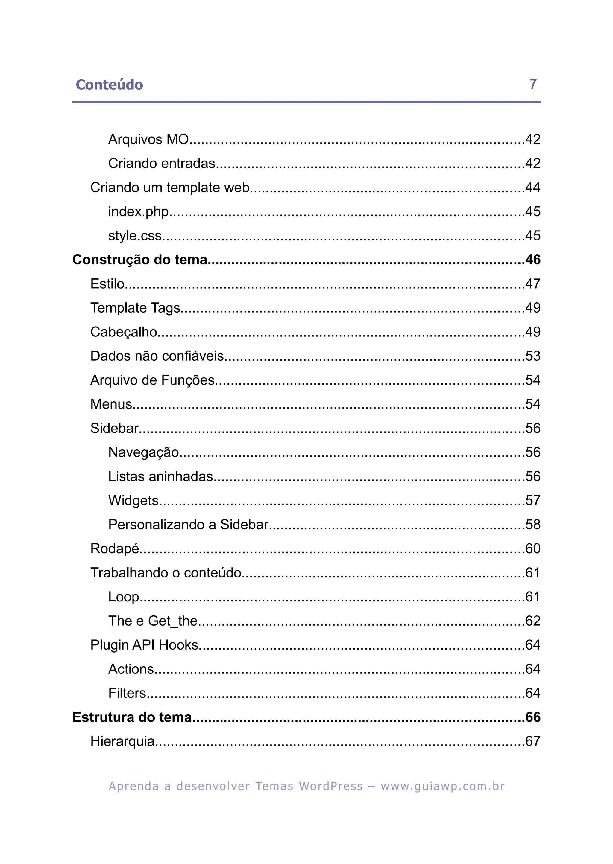 Conteúdo                                                                                                     7


       Arquivos MO.....................................................................................42
       Criando entradas..............................................................................42
   Criando um template web.....................................................................44
       index.php..........................................................................................45
       style.css............................................................................................45
Construção do tema................................................................................46
   Estilo.....................................................................................................47
   Template Tags.......................................................................................49
   Cabeçalho.............................................................................................49
   Dados não confiáveis............................................................................53
   Arquivo de Funções..............................................................................54
   Menus...................................................................................................54
   Sidebar..................................................................................................56
       Navegação.......................................................................................56
       Listas aninhadas...............................................................................56
       Widgets............................................................................................57
       Personalizando a Sidebar.................................................................58
   Rodapé.................................................................................................60
   Trabalhando o conteúdo........................................................................61
       Loop.................................................................................................61
       The e Get_the...................................................................................62
   Plugin API Hooks..................................................................................64
       Actions..............................................................................................64
       Filters................................................................................................64
Estrutura do tema....................................................................................66
   Hierarquia.............................................................................................67


        A p r e n d a a d e s e nv o l v e r Te m a s Wo r d P r e s s – w w w. g u i a w p . c o m . b r
 