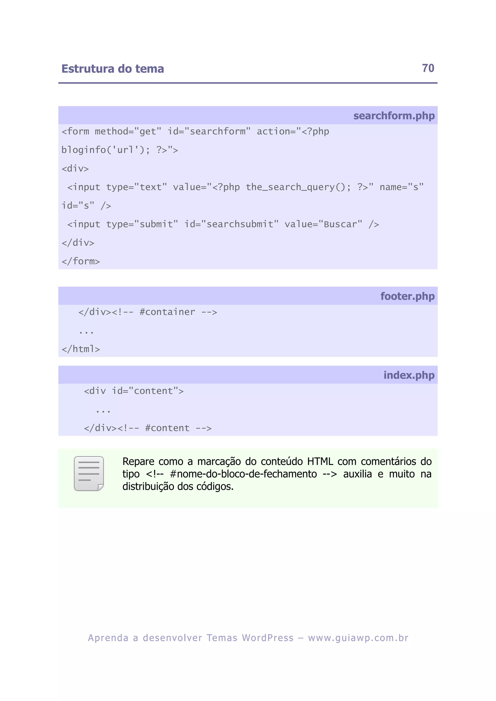Estrutura do tema                                                                                       70



                                                                                    searchform.php
<form method="get" id="searchform" action="<?php

bloginfo('url'); ?>">

<div>

 <input type="text" value="<?php the_search_query(); ?>" name="s"

id="s" />

 <input type="submit" id="searchsubmit" value="Buscar" />

</div>

</form>


                                                                                            footer.php
   </div><!-- #container -->

   ...

</html>

                                                                                             index.php
    <div id="content">

         ...

    </div><!-- #content -->


               Repare como a marcação do conteúdo HTML com comentários do
               tipo <!-- #nome-do-bloco-de-fechamento --> auxilia e muito na
               distribuição dos códigos.




    A p r e n d a a d e s e nv o l v e r Te m a s Wo r d P r e s s – w w w. g u i a w p . c o m . b r
 