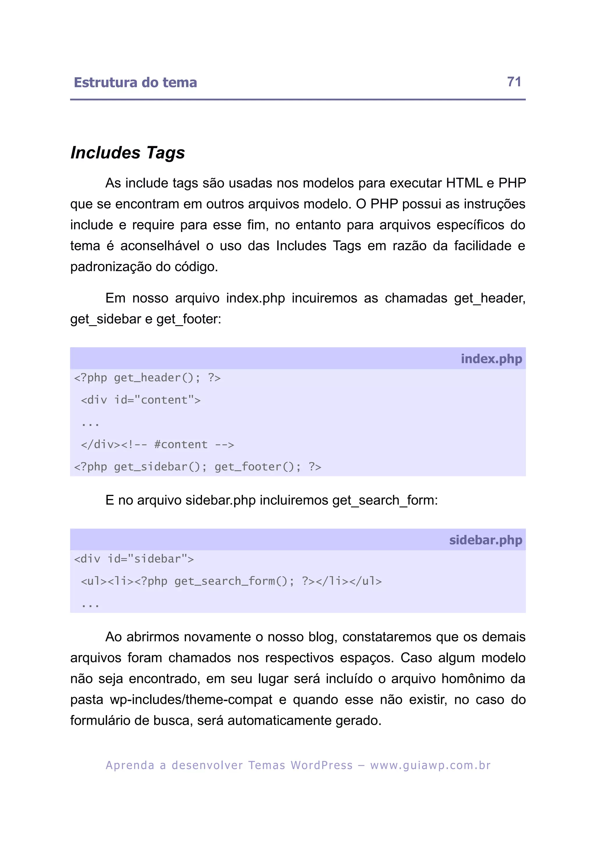 Estrutura do tema                                                                                          71




Includes Tags
       As include tags são usadas nos modelos para executar HTML e PHP
que se encontram em outros arquivos modelo. O PHP possui as instruções
include e require para esse fim, no entanto para arquivos específicos do
tema é aconselhável o uso das Includes Tags em razão da facilidade e
padronização do código.

       Em nosso arquivo index.php incuiremos as chamadas get_header,
get_sidebar e get_footer:

                                                                                                index.php
<?php get_header(); ?>

 <div id="content">

 ...

 </div><!-- #content -->

<?php get_sidebar(); get_footer(); ?>


       E no arquivo sidebar.php incluiremos get_search_form:

                                                                                             sidebar.php
<div id="sidebar">

 <ul><li><?php get_search_form(); ?></li></ul>

 ...


       Ao abrirmos novamente o nosso blog, constataremos que os demais
arquivos foram chamados nos respectivos espaços. Caso algum modelo
não seja encontrado, em seu lugar será incluído o arquivo homônimo da
pasta wp-includes/theme-compat e quando esse não existir, no caso do
formulário de busca, será automaticamente gerado.


       A p r e n d a a d e s e nv o l v e r Te m a s Wo r d P r e s s – w w w. g u i a w p . c o m . b r
 