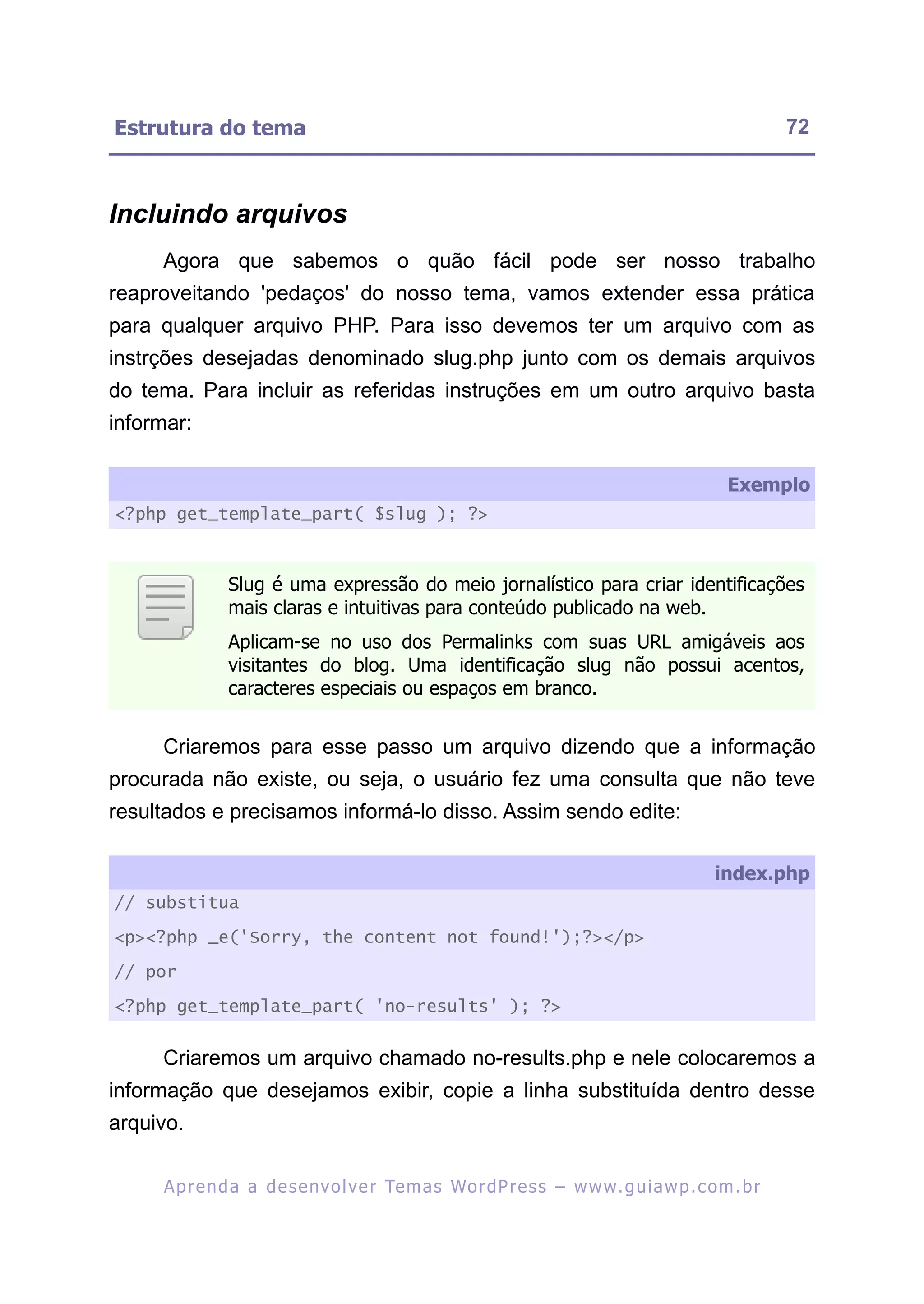 Estrutura do tema                                                                                        72



Incluindo arquivos
     Agora que sabemos o quão fácil pode ser nosso trabalho
reaproveitando 'pedaços' do nosso tema, vamos extender essa prática
para qualquer arquivo PHP. Para isso devemos ter um arquivo com as
instrções desejadas denominado slug.php junto com os demais arquivos
do tema. Para incluir as referidas instruções em um outro arquivo basta
informar:

                                                                                                Exemplo
<?php get_template_part( $slug ); ?>



               Slug é uma expressão do meio jornalístico para criar identificações
               mais claras e intuitivas para conteúdo publicado na web.
               Aplicam-se no uso dos Permalinks com suas URL amigáveis aos
               visitantes do blog. Uma identificação slug não possui acentos,
               caracteres especiais ou espaços em branco.


     Criaremos para esse passo um arquivo dizendo que a informação
procurada não existe, ou seja, o usuário fez uma consulta que não teve
resultados e precisamos informá-lo disso. Assim sendo edite:

                                                                                              index.php
// substitua

<p><?php _e('Sorry, the content not found!');?></p>

// por

<?php get_template_part( 'no-results' ); ?>


     Criaremos um arquivo chamado no-results.php e nele colocaremos a
informação que desejamos exibir, copie a linha substituída dentro desse
arquivo.

     A p r e n d a a d e s e nv o l v e r Te m a s Wo r d P r e s s – w w w. g u i a w p . c o m . b r
 