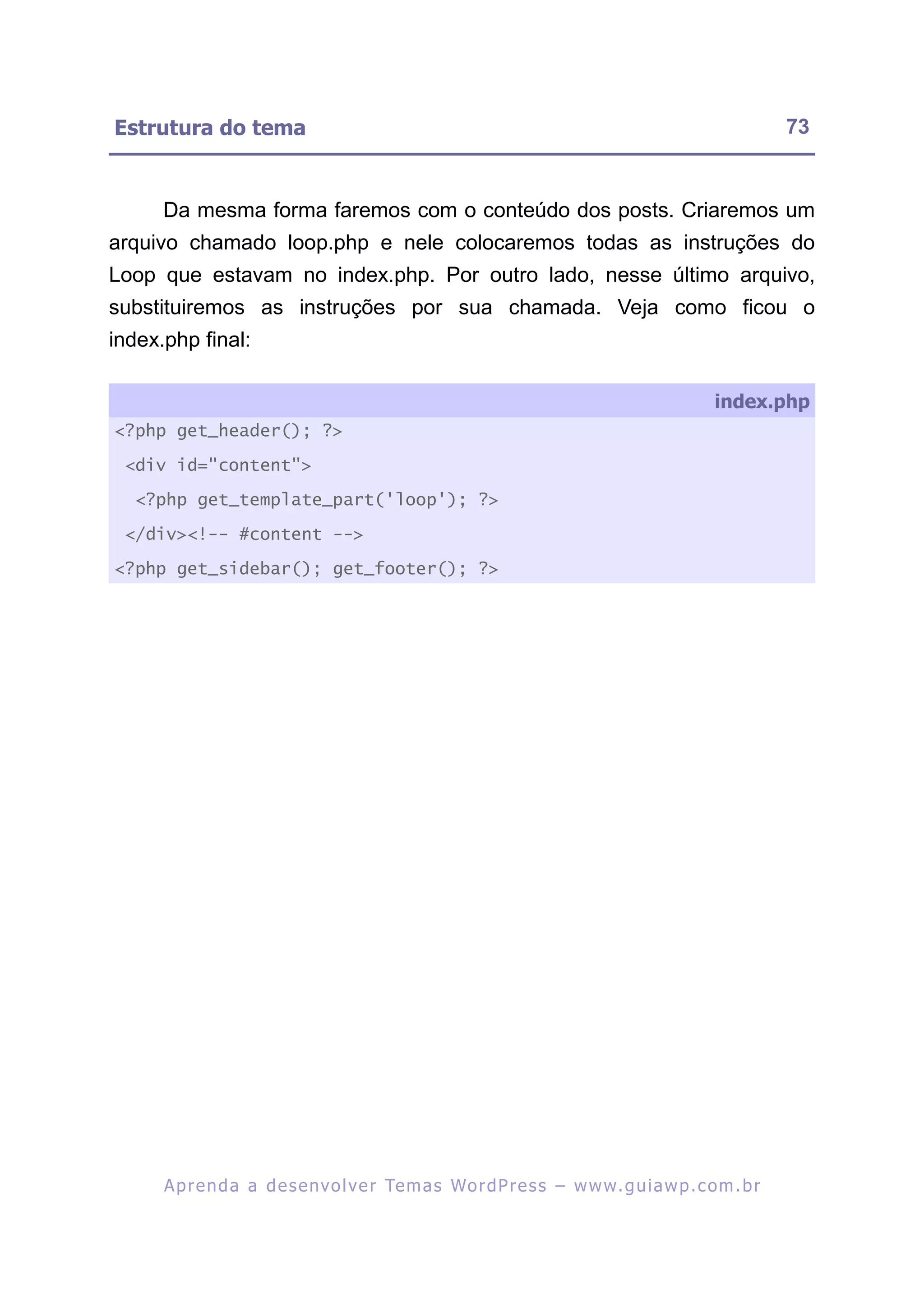 Estrutura do tema                                                                                         73


      Da mesma forma faremos com o conteúdo dos posts. Criaremos um
arquivo chamado loop.php e nele colocaremos todas as instruções do
Loop que estavam no index.php. Por outro lado, nesse último arquivo,
substituiremos as instruções por sua chamada. Veja como ficou o
index.php final:

                                                                                               index.php
<?php get_header(); ?>

 <div id="content">

  <?php get_template_part('loop'); ?>

 </div><!-- #content -->

<?php get_sidebar(); get_footer(); ?>




      A p r e n d a a d e s e nv o l v e r Te m a s Wo r d P r e s s – w w w. g u i a w p . c o m . b r
 