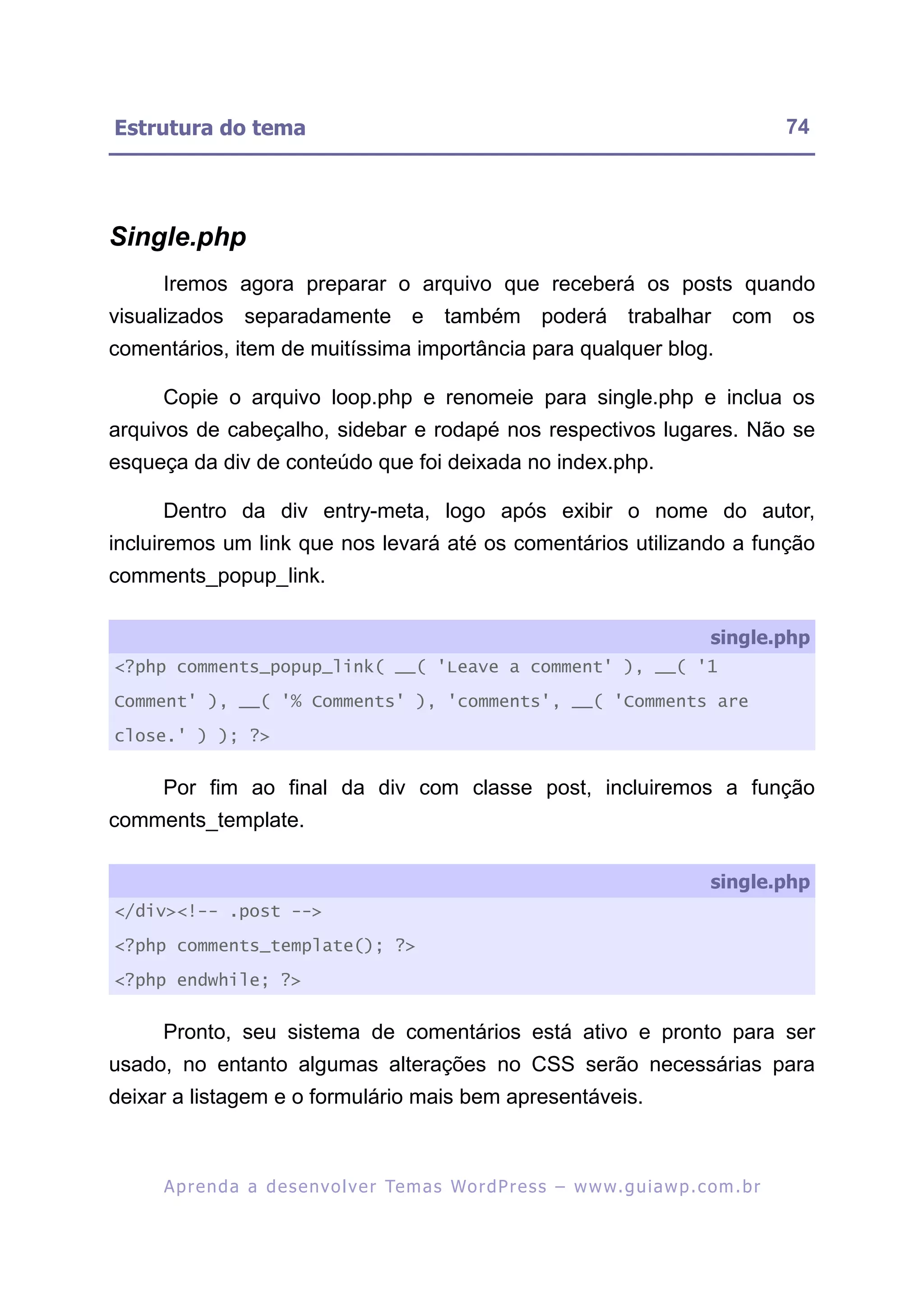 Estrutura do tema                                                                                        74




Single.php
     Iremos agora preparar o arquivo que receberá os posts quando
visualizados separadamente e também poderá trabalhar com os
comentários, item de muitíssima importância para qualquer blog.

     Copie o arquivo loop.php e renomeie para single.php e inclua os
arquivos de cabeçalho, sidebar e rodapé nos respectivos lugares. Não se
esqueça da div de conteúdo que foi deixada no index.php.

     Dentro da div entry-meta, logo após exibir o nome do autor,
incluiremos um link que nos levará até os comentários utilizando a função
comments_popup_link.

                                                                                             single.php
<?php comments_popup_link( __( 'Leave a comment' ), __( '1

Comment' ), __( '% Comments' ), 'comments', __( 'Comments are

close.' ) ); ?>


     Por fim ao final da div com classe post, incluiremos a função
comments_template.

                                                                                             single.php
</div><!-- .post -->

<?php comments_template(); ?>

<?php endwhile; ?>


     Pronto, seu sistema de comentários está ativo e pronto para ser
usado, no entanto algumas alterações no CSS serão necessárias para
deixar a listagem e o formulário mais bem apresentáveis.



     A p r e n d a a d e s e nv o l v e r Te m a s Wo r d P r e s s – w w w. g u i a w p . c o m . b r
 