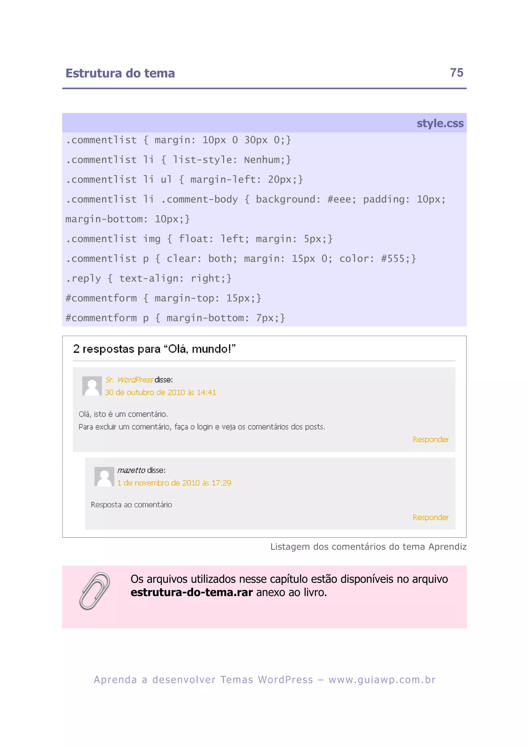 Estrutura do tema                                                                                       75



                                                                                               style.css
.commentlist { margin: 10px 0 30px 0;}

.commentlist li { list-style: Nenhum;}

.commentlist li ul { margin-left: 20px;}

.commentlist li .comment-body { background: #eee; padding: 10px;

margin-bottom: 10px;}

.commentlist img { float: left; margin: 5px;}

.commentlist p { clear: both; margin: 15px 0; color: #555;}

.reply { text-align: right;}

#commentform { margin-top: 15px;}

#commentform p { margin-bottom: 7px;}




                                                      Listagem dos comentários do tema Aprendiz


              Os arquivos utilizados nesse capítulo estão disponíveis no arquivo
              estrutura-do-tema.rar anexo ao livro.




    A p r e n d a a d e s e nv o l v e r Te m a s Wo r d P r e s s – w w w. g u i a w p . c o m . b r
 