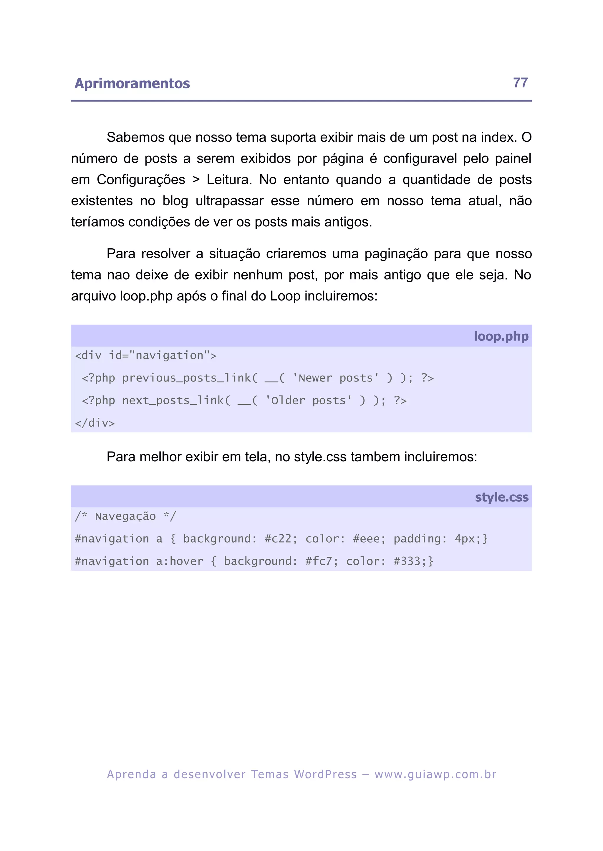 Aprimoramentos                                                                                           77


     Sabemos que nosso tema suporta exibir mais de um post na index. O
número de posts a serem exibidos por página é configuravel pelo painel
em Configurações > Leitura. No entanto quando a quantidade de posts
existentes no blog ultrapassar esse número em nosso tema atual, não
teríamos condições de ver os posts mais antigos.

     Para resolver a situação criaremos uma paginação para que nosso
tema nao deixe de exibir nenhum post, por mais antigo que ele seja. No
arquivo loop.php após o final do Loop incluiremos:

                                                                                                loop.php
<div id="navigation">

 <?php previous_posts_link( __( 'Newer posts' ) ); ?>

 <?php next_posts_link( __( 'Older posts' ) ); ?>

</div>


     Para melhor exibir em tela, no style.css tambem incluiremos:

                                                                                                style.css
/* Navegação */

#navigation a { background: #c22; color: #eee; padding: 4px;}

#navigation a:hover { background: #fc7; color: #333;}




     A p r e n d a a d e s e nv o l v e r Te m a s Wo r d P r e s s – w w w. g u i a w p . c o m . b r
 
