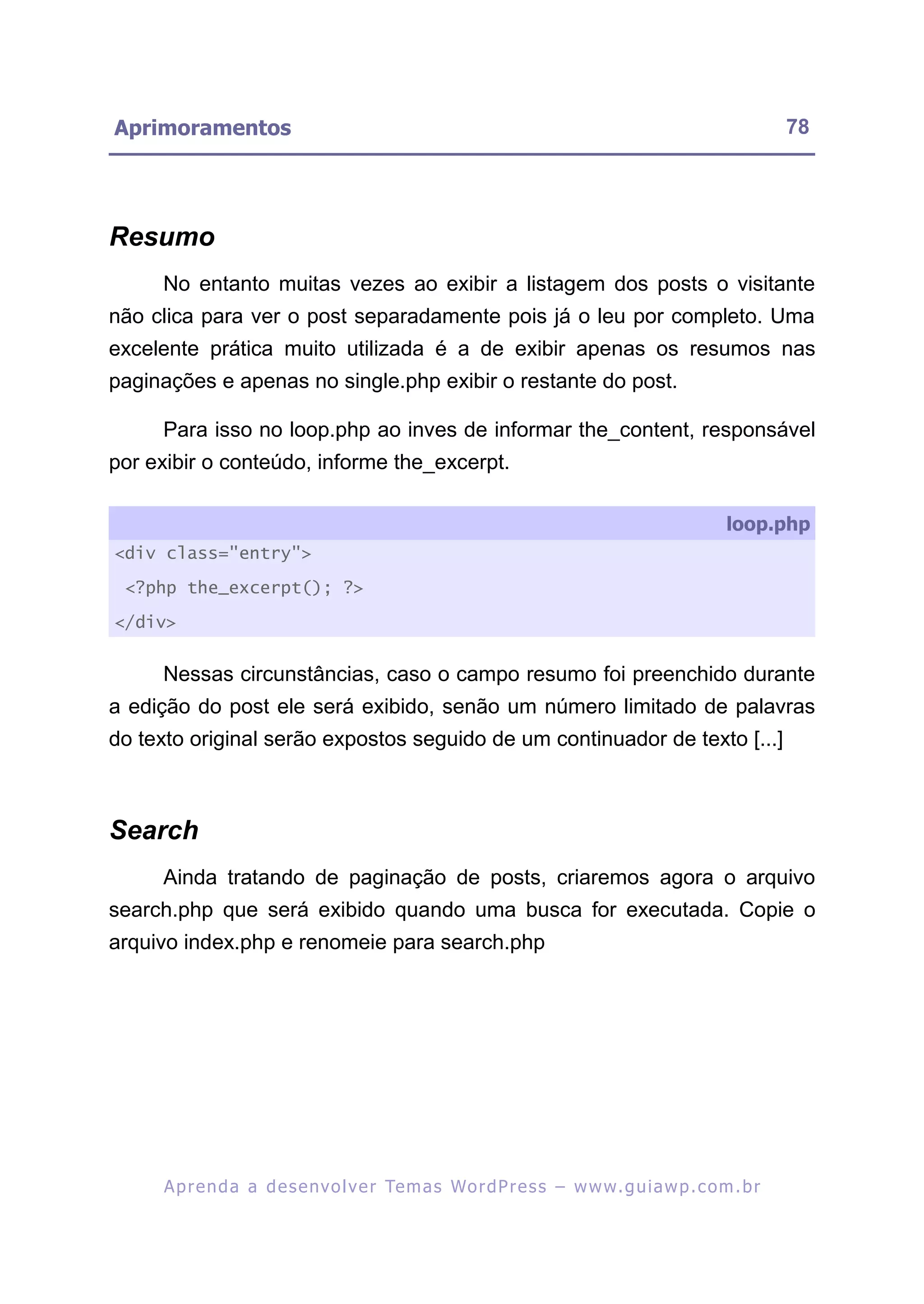 Aprimoramentos                                                                                           78




Resumo
     No entanto muitas vezes ao exibir a listagem dos posts o visitante
não clica para ver o post separadamente pois já o leu por completo. Uma
excelente prática muito utilizada é a de exibir apenas os resumos nas
paginações e apenas no single.php exibir o restante do post.

     Para isso no loop.php ao inves de informar the_content, responsável
por exibir o conteúdo, informe the_excerpt.

                                                                                                loop.php
<div class="entry">

 <?php the_excerpt(); ?>

</div>


     Nessas circunstâncias, caso o campo resumo foi preenchido durante
a edição do post ele será exibido, senão um número limitado de palavras
do texto original serão expostos seguido de um continuador de texto [...]



Search
     Ainda tratando de paginação de posts, criaremos agora o arquivo
search.php que será exibido quando uma busca for executada. Copie o
arquivo index.php e renomeie para search.php




     A p r e n d a a d e s e nv o l v e r Te m a s Wo r d P r e s s – w w w. g u i a w p . c o m . b r
 