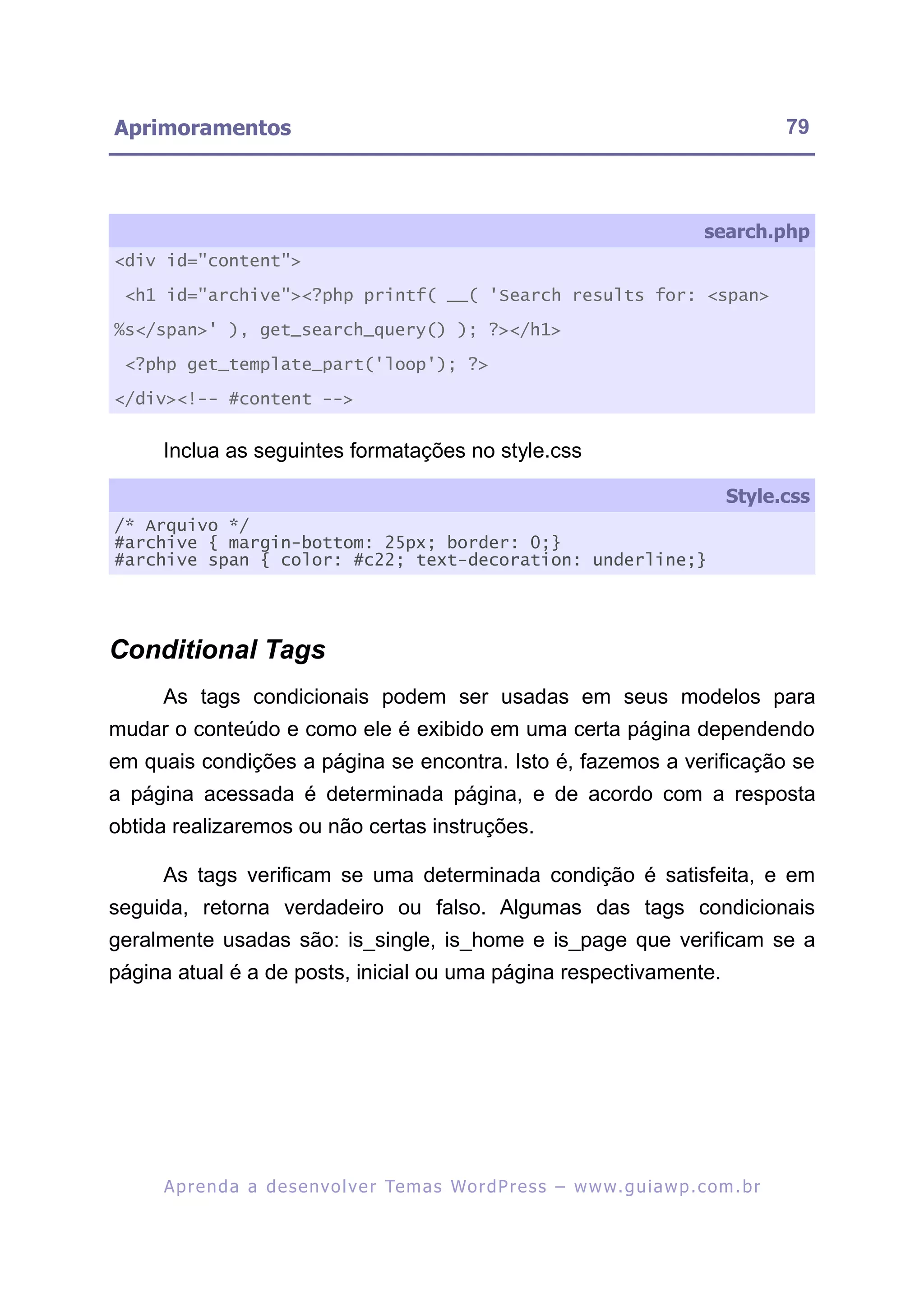 Aprimoramentos                                                                                           79



                                                                                            search.php
<div id="content">

 <h1 id="archive"><?php printf( __( 'Search results for: <span>

%s</span>' ), get_search_query() ); ?></h1>

 <?php get_template_part('loop'); ?>

</div><!-- #content -->


     Inclua as seguintes formatações no style.css

                                                                                                Style.css
/* Arquivo */
#archive { margin-bottom: 25px; border: 0;}
#archive span { color: #c22; text-decoration: underline;}




Conditional Tags
     As tags condicionais podem ser usadas em seus modelos para
mudar o conteúdo e como ele é exibido em uma certa página dependendo
em quais condições a página se encontra. Isto é, fazemos a verificação se
a página acessada é determinada página, e de acordo com a resposta
obtida realizaremos ou não certas instruções.

     As tags verificam se uma determinada condição é satisfeita, e em
seguida, retorna verdadeiro ou falso. Algumas das tags condicionais
geralmente usadas são: is_single, is_home e is_page que verificam se a
página atual é a de posts, inicial ou uma página respectivamente.




     A p r e n d a a d e s e nv o l v e r Te m a s Wo r d P r e s s – w w w. g u i a w p . c o m . b r
 