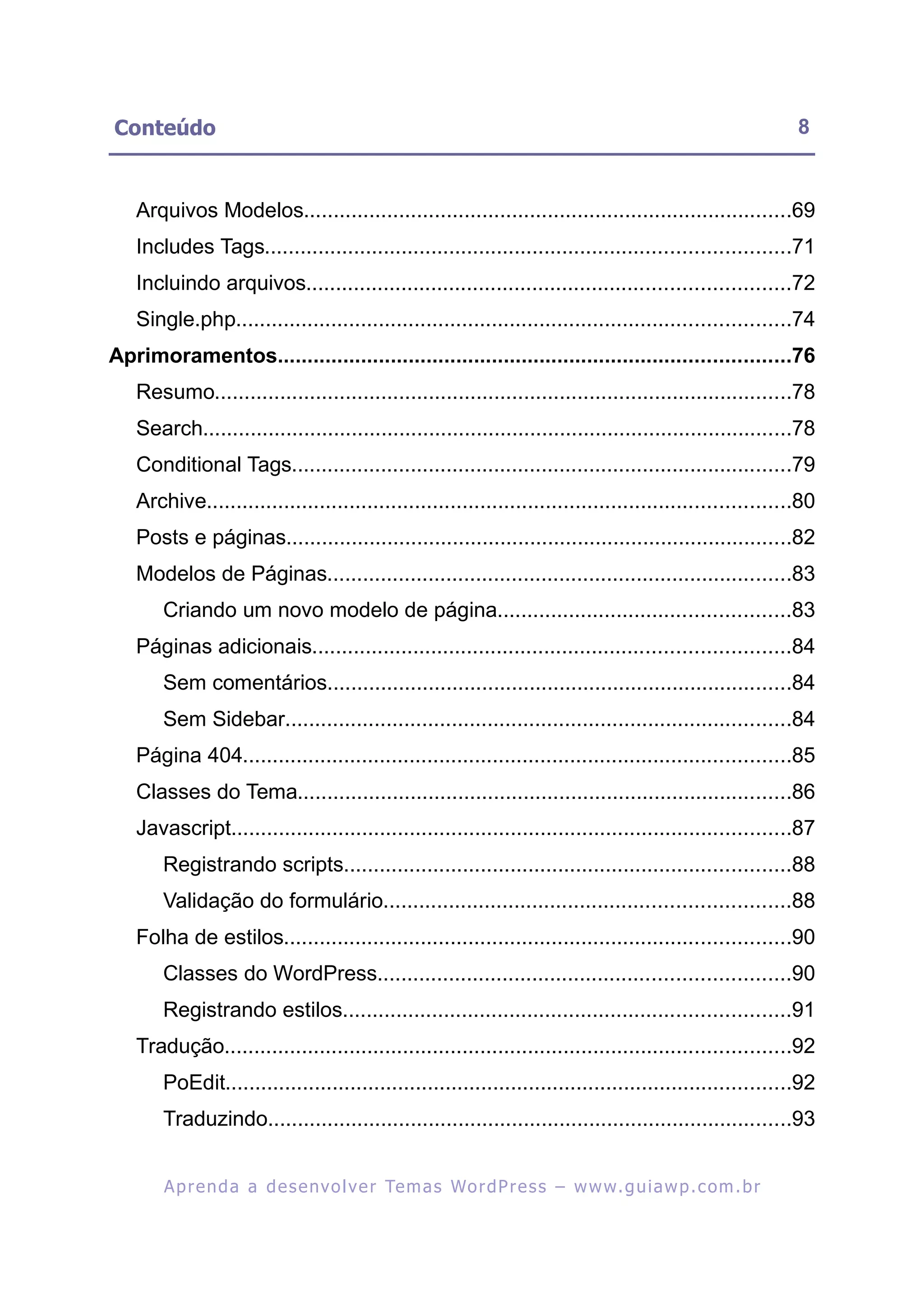 Conteúdo                                                                                                   8


   Arquivos Modelos..................................................................................69
   Includes Tags........................................................................................71
   Incluindo arquivos.................................................................................72
   Single.php.............................................................................................74
Aprimoramentos......................................................................................76
   Resumo.................................................................................................78
   Search...................................................................................................78
   Conditional Tags....................................................................................79
   Archive..................................................................................................80
   Posts e páginas.....................................................................................82
   Modelos de Páginas..............................................................................83
       Criando um novo modelo de página.................................................83
   Páginas adicionais................................................................................84
       Sem comentários..............................................................................84
       Sem Sidebar.....................................................................................84
   Página 404............................................................................................85
   Classes do Tema...................................................................................86
   Javascript..............................................................................................87
       Registrando scripts...........................................................................88
       Validação do formulário....................................................................88
   Folha de estilos.....................................................................................90
       Classes do WordPress.....................................................................90
       Registrando estilos...........................................................................91
   Tradução...............................................................................................92
       PoEdit...............................................................................................92
       Traduzindo........................................................................................93


       A p r e n d a a d e s e nv o l v e r Te m a s Wo r d P r e s s – w w w. g u i a w p . c o m . b r
 