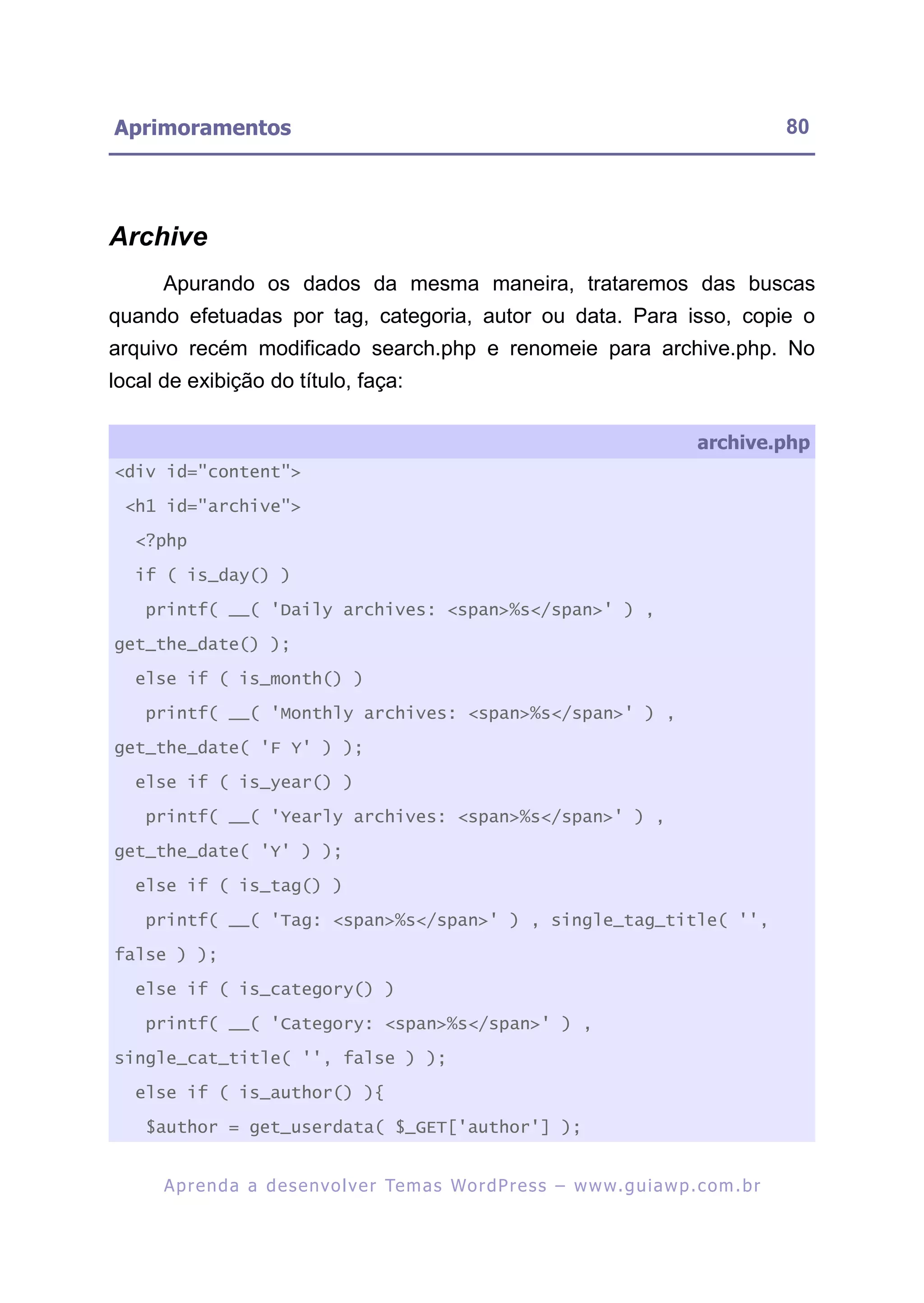 Aprimoramentos                                                                                            80




Archive
      Apurando os dados da mesma maneira, trataremos das buscas
quando efetuadas por tag, categoria, autor ou data. Para isso, copie o
arquivo recém modificado search.php e renomeie para archive.php. No
local de exibição do título, faça:

                                                                                            archive.php
<div id="content">

 <h1 id="archive">

   <?php

   if ( is_day() )

    printf( __( 'Daily archives: <span>%s</span>' ) ,

get_the_date() );

   else if ( is_month() )

    printf( __( 'Monthly archives: <span>%s</span>' ) ,

get_the_date( 'F Y' ) );

   else if ( is_year() )

    printf( __( 'Yearly archives: <span>%s</span>' ) ,

get_the_date( 'Y' ) );

   else if ( is_tag() )

    printf( __( 'Tag: <span>%s</span>' ) , single_tag_title( '',

false ) );

   else if ( is_category() )

    printf( __( 'Category: <span>%s</span>' ) ,

single_cat_title( '', false ) );

   else if ( is_author() ){

    $author = get_userdata( $_GET['author'] );


      A p r e n d a a d e s e nv o l v e r Te m a s Wo r d P r e s s – w w w. g u i a w p . c o m . b r
 