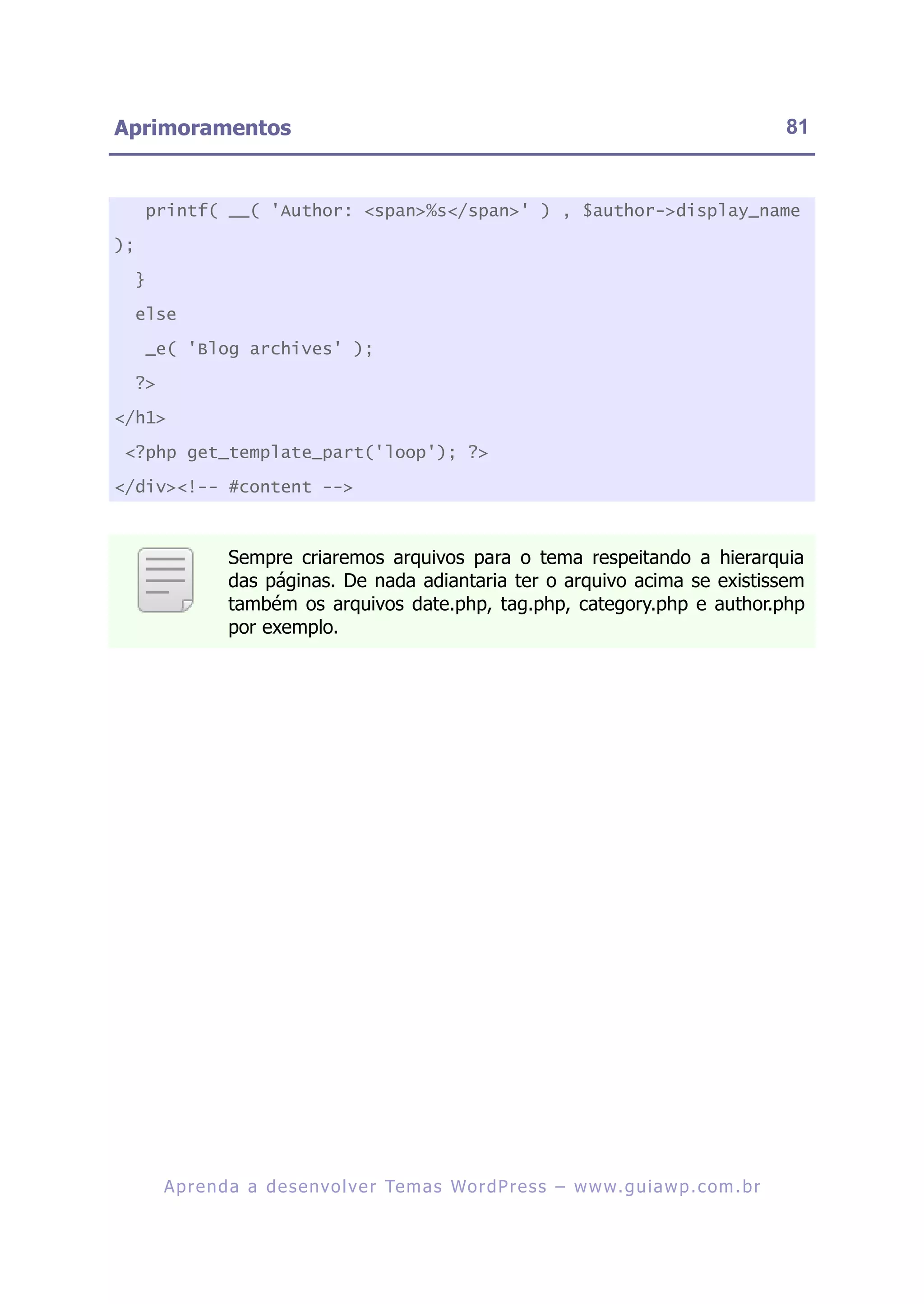 Aprimoramentos                                                                                                81


     printf( __( 'Author: <span>%s</span>' ) , $author->display_name

);

     }

     else

     _e( 'Blog archives' );

     ?>

</h1>

 <?php get_template_part('loop'); ?>

</div><!-- #content -->



                    Sempre criaremos arquivos para o tema respeitando a hierarquia
                    das páginas. De nada adiantaria ter o arquivo acima se existissem
                    também os arquivos date.php, tag.php, category.php e author.php
                    por exemplo.




          A p r e n d a a d e s e nv o l v e r Te m a s Wo r d P r e s s – w w w. g u i a w p . c o m . b r
 