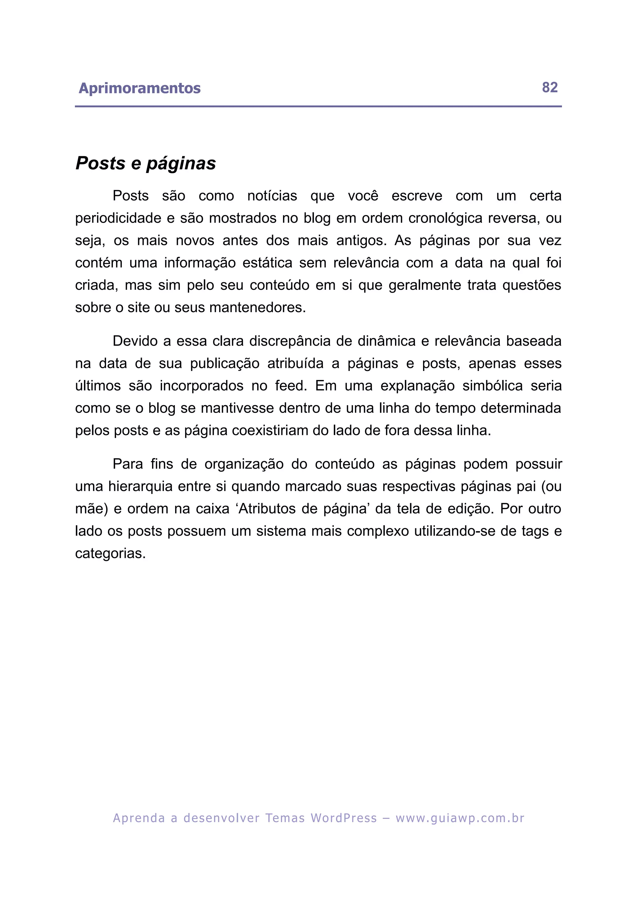 Aprimoramentos                                                                                           82




Posts e páginas
     Posts são como notícias que você escreve com um certa
periodicidade e são mostrados no blog em ordem cronológica reversa, ou
seja, os mais novos antes dos mais antigos. As páginas por sua vez
contém uma informação estática sem relevância com a data na qual foi
criada, mas sim pelo seu conteúdo em si que geralmente trata questões
sobre o site ou seus mantenedores.

     Devido a essa clara discrepância de dinâmica e relevância baseada
na data de sua publicação atribuída a páginas e posts, apenas esses
últimos são incorporados no feed. Em uma explanação simbólica seria
como se o blog se mantivesse dentro de uma linha do tempo determinada
pelos posts e as página coexistiriam do lado de fora dessa linha.

     Para fins de organização do conteúdo as páginas podem possuir
uma hierarquia entre si quando marcado suas respectivas páginas pai (ou
mãe) e ordem na caixa ‘Atributos de página’ da tela de edição. Por outro
lado os posts possuem um sistema mais complexo utilizando-se de tags e
categorias.




     A p r e n d a a d e s e nv o l v e r Te m a s Wo r d P r e s s – w w w. g u i a w p . c o m . b r
 