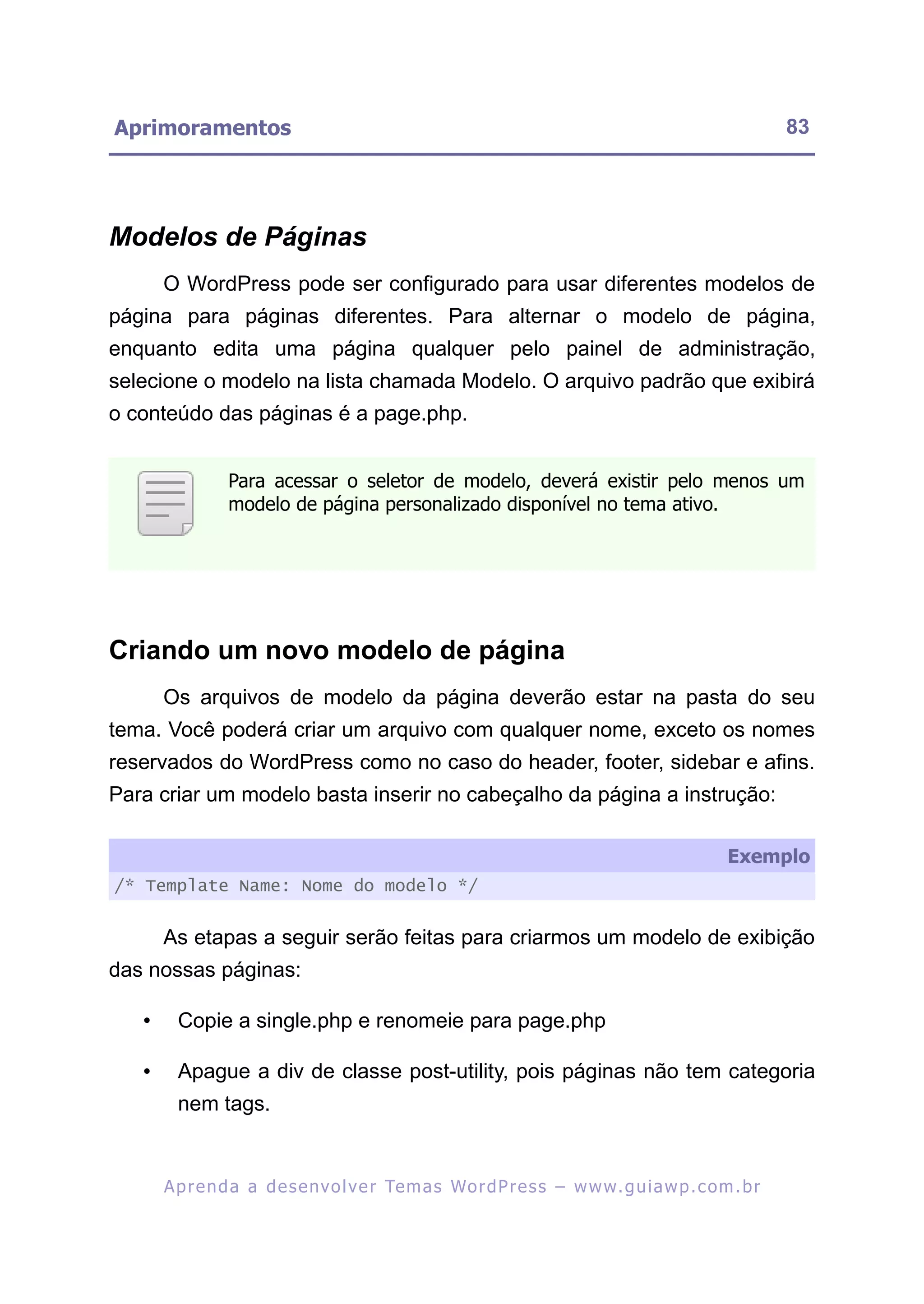 Aprimoramentos                                                                                             83




Modelos de Páginas
       O WordPress pode ser configurado para usar diferentes modelos de
página para páginas diferentes. Para alternar o modelo de página,
enquanto edita uma página qualquer pelo painel de administração,
selecione o modelo na lista chamada Modelo. O arquivo padrão que exibirá
o conteúdo das páginas é a page.php.


                 Para acessar o seletor de modelo, deverá existir pelo menos um
                 modelo de página personalizado disponível no tema ativo.




Criando um novo modelo de página
       Os arquivos de modelo da página deverão estar na pasta do seu
tema. Você poderá criar um arquivo com qualquer nome, exceto os nomes
reservados do WordPress como no caso do header, footer, sidebar e afins.
Para criar um modelo basta inserir no cabeçalho da página a instrução:

                                                                                                  Exemplo
/* Template Name: Nome do modelo */


       As etapas a seguir serão feitas para criarmos um modelo de exibição
das nossas páginas:

   •     Copie a single.php e renomeie para page.php

   •     Apague a div de classe post-utility, pois páginas não tem categoria
         nem tags.


       A p r e n d a a d e s e nv o l v e r Te m a s Wo r d P r e s s – w w w. g u i a w p . c o m . b r
 