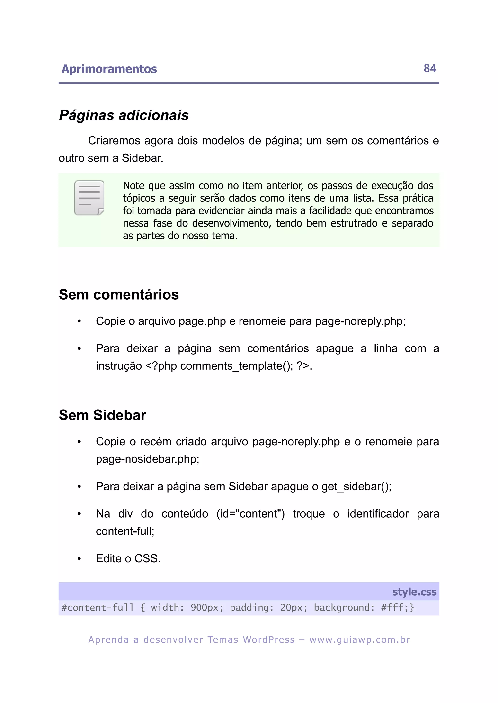 Aprimoramentos                                                                                             84



Páginas adicionais
       Criaremos agora dois modelos de página; um sem os comentários e
outro sem a Sidebar.

                 Note que assim como no item anterior, os passos de execução dos
                 tópicos a seguir serão dados como itens de uma lista. Essa prática
                 foi tomada para evidenciar ainda mais a facilidade que encontramos
                 nessa fase do desenvolvimento, tendo bem estrutrado e separado
                 as partes do nosso tema.




Sem comentários
   •     Copie o arquivo page.php e renomeie para page-noreply.php;

   •     Para deixar a página sem comentários apague a linha com a
         instrução <?php comments_template(); ?>.



Sem Sidebar
   •     Copie o recém criado arquivo page-noreply.php e o renomeie para
         page-nosidebar.php;

   •     Para deixar a página sem Sidebar apague o get_sidebar();

   •     Na div do conteúdo (id="content") troque o identificador para
         content-full;

   •     Edite o CSS.

                                                                                                  style.css
#content-full { width: 900px; padding: 20px; background: #fff;}


       A p r e n d a a d e s e nv o l v e r Te m a s Wo r d P r e s s – w w w. g u i a w p . c o m . b r
 