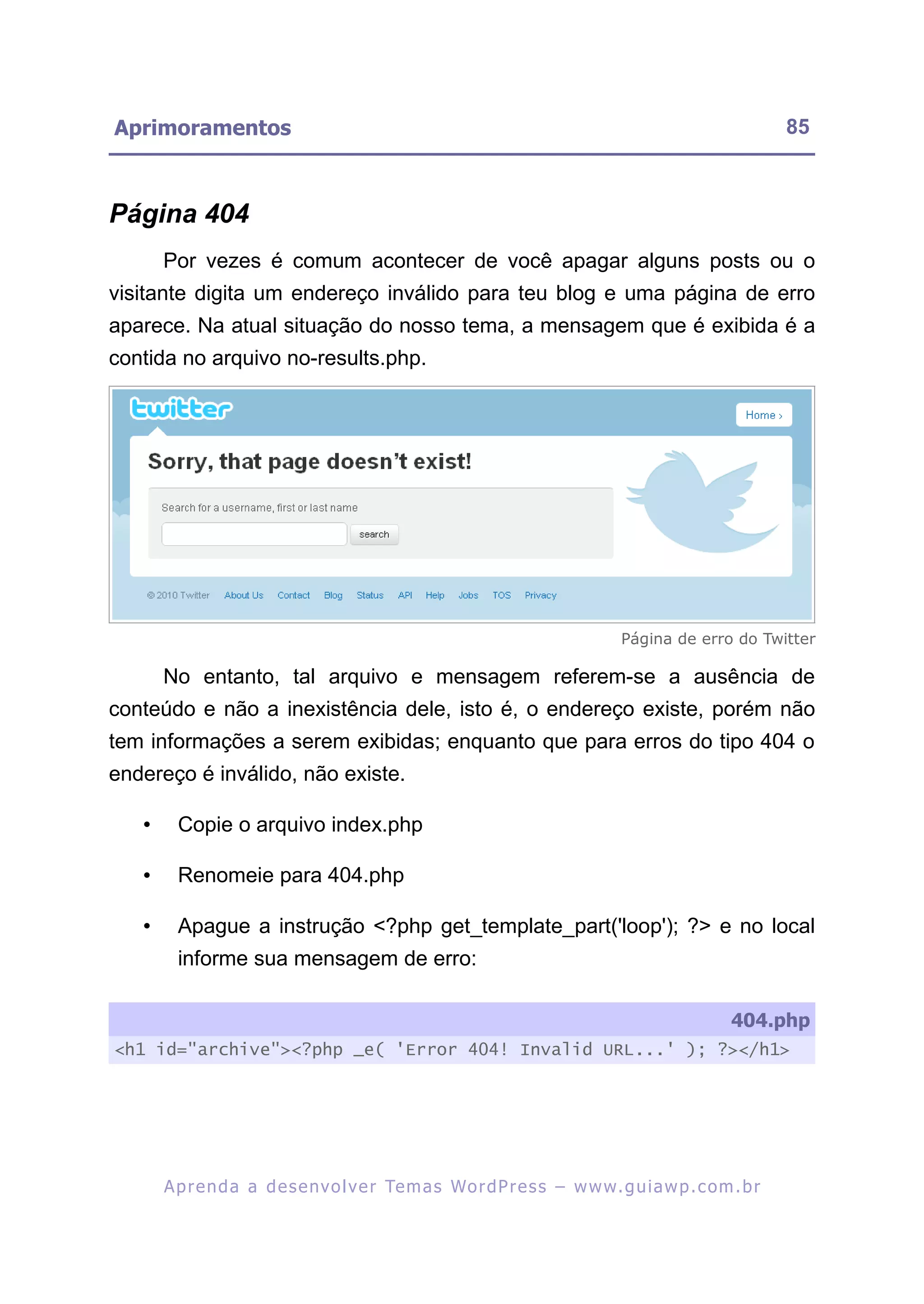 Aprimoramentos                                                                                             85



Página 404
       Por vezes é comum acontecer de você apagar alguns posts ou o
visitante digita um endereço inválido para teu blog e uma página de erro
aparece. Na atual situação do nosso tema, a mensagem que é exibida é a
contida no arquivo no-results.php.




                                                                                 Página de erro do Twitter

       No entanto, tal arquivo e mensagem referem-se a ausência de
conteúdo e não a inexistência dele, isto é, o endereço existe, porém não
tem informações a serem exibidas; enquanto que para erros do tipo 404 o
endereço é inválido, não existe.

   •     Copie o arquivo index.php

   •     Renomeie para 404.php

   •     Apague a instrução <?php get_template_part('loop'); ?> e no local
         informe sua mensagem de erro:

                                                                                                   404.php
<h1 id="archive"><?php _e( 'Error 404! Invalid URL...' ); ?></h1>




       A p r e n d a a d e s e nv o l v e r Te m a s Wo r d P r e s s – w w w. g u i a w p . c o m . b r
 