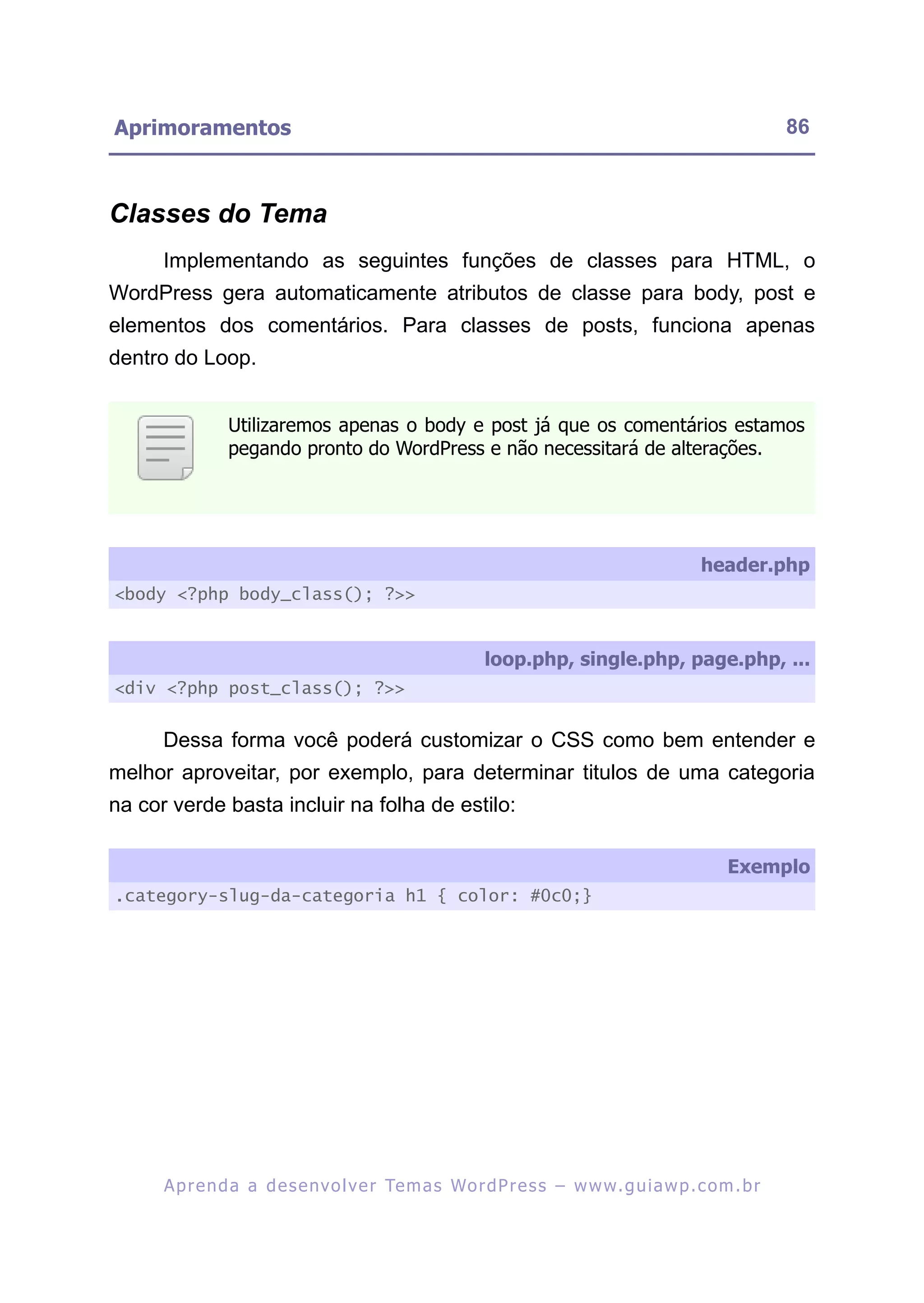 Aprimoramentos                                                                                            86



Classes do Tema
      Implementando as seguintes funções de classes para HTML, o
WordPress gera automaticamente atributos de classe para body, post e
elementos dos comentários. Para classes de posts, funciona apenas
dentro do Loop.


                Utilizaremos apenas o body e post já que os comentários estamos
                pegando pronto do WordPress e não necessitará de alterações.




                                                                                             header.php
<body <?php body_class(); ?>>


                                                          loop.php, single.php, page.php, ...
<div <?php post_class(); ?>>


      Dessa forma você poderá customizar o CSS como bem entender e
melhor aproveitar, por exemplo, para determinar titulos de uma categoria
na cor verde basta incluir na folha de estilo:

                                                                                                 Exemplo
.category-slug-da-categoria h1 { color: #0c0;}




      A p r e n d a a d e s e nv o l v e r Te m a s Wo r d P r e s s – w w w. g u i a w p . c o m . b r
 