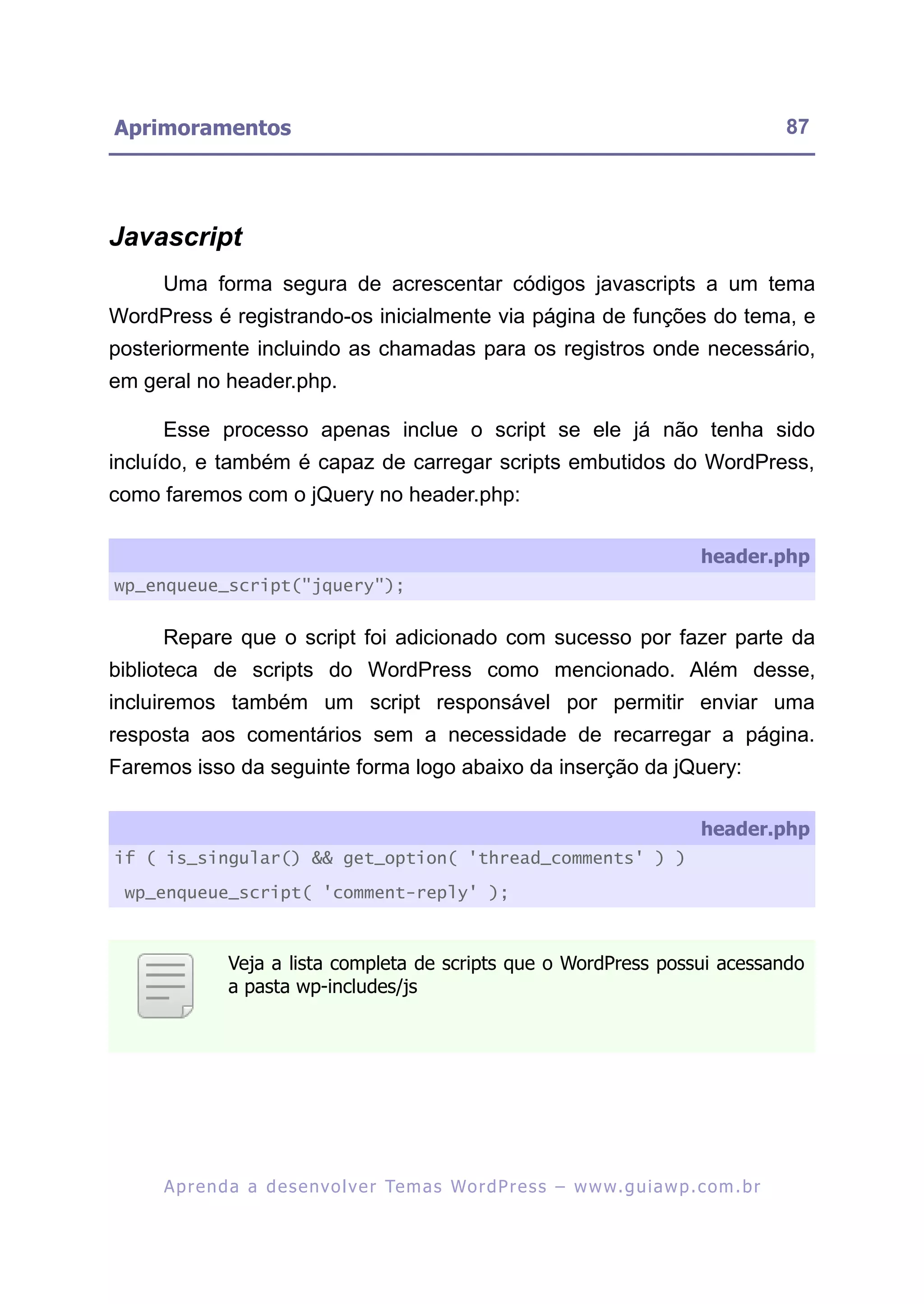 Aprimoramentos                                                                                           87




Javascript
     Uma forma segura de acrescentar códigos javascripts a um tema
WordPress é registrando-os inicialmente via página de funções do tema, e
posteriormente incluindo as chamadas para os registros onde necessário,
em geral no header.php.

     Esse processo apenas inclue o script se ele já não tenha sido
incluído, e também é capaz de carregar scripts embutidos do WordPress,
como faremos com o jQuery no header.php:

                                                                                            header.php
wp_enqueue_script("jquery");


     Repare que o script foi adicionado com sucesso por fazer parte da
biblioteca de scripts do WordPress como mencionado. Além desse,
incluiremos também um script responsável por permitir enviar uma
resposta aos comentários sem a necessidade de recarregar a página.
Faremos isso da seguinte forma logo abaixo da inserção da jQuery:

                                                                                            header.php
if ( is_singular() && get_option( 'thread_comments' ) )

 wp_enqueue_script( 'comment-reply' );



               Veja a lista completa de scripts que o WordPress possui acessando
               a pasta wp-includes/js




     A p r e n d a a d e s e nv o l v e r Te m a s Wo r d P r e s s – w w w. g u i a w p . c o m . b r
 