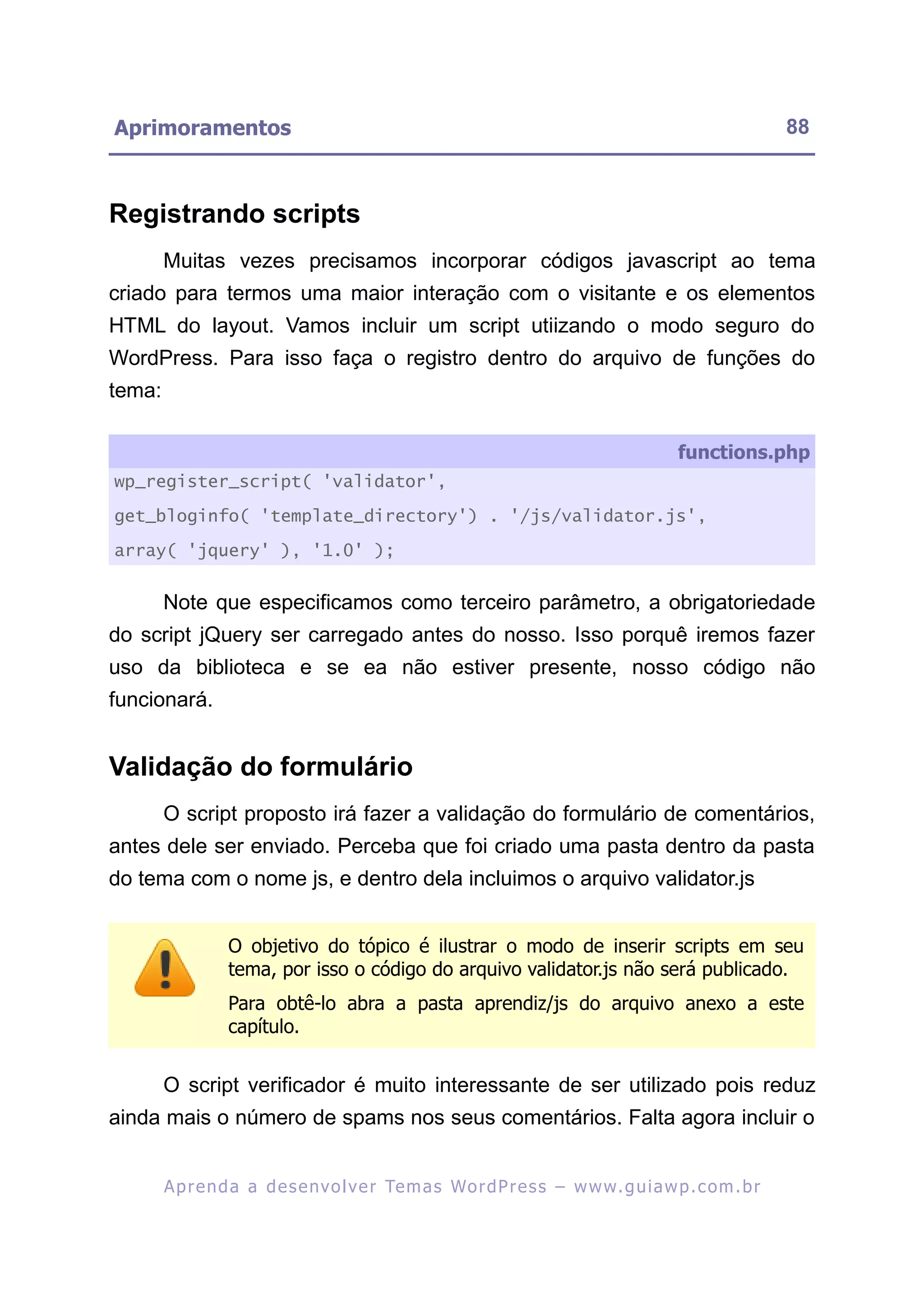 Aprimoramentos                                                                                              88



Registrando scripts
        Muitas vezes precisamos incorporar códigos javascript ao tema
criado para termos uma maior interação com o visitante e os elementos
HTML do layout. Vamos incluir um script utiizando o modo seguro do
WordPress. Para isso faça o registro dentro do arquivo de funções do
tema:

                                                                                           functions.php
wp_register_script( 'validator',

get_bloginfo( 'template_directory') . '/js/validator.js',

array( 'jquery' ), '1.0' );


        Note que especificamos como terceiro parâmetro, a obrigatoriedade
do script jQuery ser carregado antes do nosso. Isso porquê iremos fazer
uso da biblioteca e se ea não estiver presente, nosso código não
funcionará.


Validação do formulário
        O script proposto irá fazer a validação do formulário de comentários,
antes dele ser enviado. Perceba que foi criado uma pasta dentro da pasta
do tema com o nome js, e dentro dela incluimos o arquivo validator.js


                  O objetivo do tópico é ilustrar o modo de inserir scripts em seu
                  tema, por isso o código do arquivo validator.js não será publicado.
                  Para obtê-lo abra a pasta aprendiz/js do arquivo anexo a este
                  capítulo.


        O script verificador é muito interessante de ser utilizado pois reduz
ainda mais o número de spams nos seus comentários. Falta agora incluir o


        A p r e n d a a d e s e nv o l v e r Te m a s Wo r d P r e s s – w w w. g u i a w p . c o m . b r
 