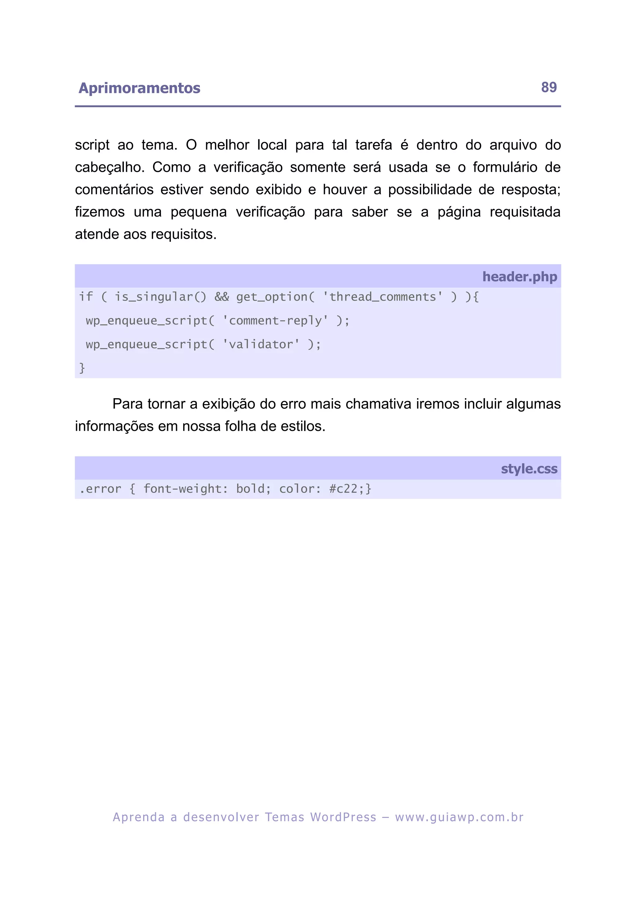 Aprimoramentos                                                                                             89


script ao tema. O melhor local para tal tarefa é dentro do arquivo do
cabeçalho. Como a verificação somente será usada se o formulário de
comentários estiver sendo exibido e houver a possibilidade de resposta;
fizemos uma pequena verificação para saber se a página requisitada
atende aos requisitos.

                                                                                              header.php
if ( is_singular() && get_option( 'thread_comments' ) ){

    wp_enqueue_script( 'comment-reply' );

    wp_enqueue_script( 'validator' );

}


       Para tornar a exibição do erro mais chamativa iremos incluir algumas
informações em nossa folha de estilos.

                                                                                                  style.css
.error { font-weight: bold; color: #c22;}




       A p r e n d a a d e s e nv o l v e r Te m a s Wo r d P r e s s – w w w. g u i a w p . c o m . b r
 