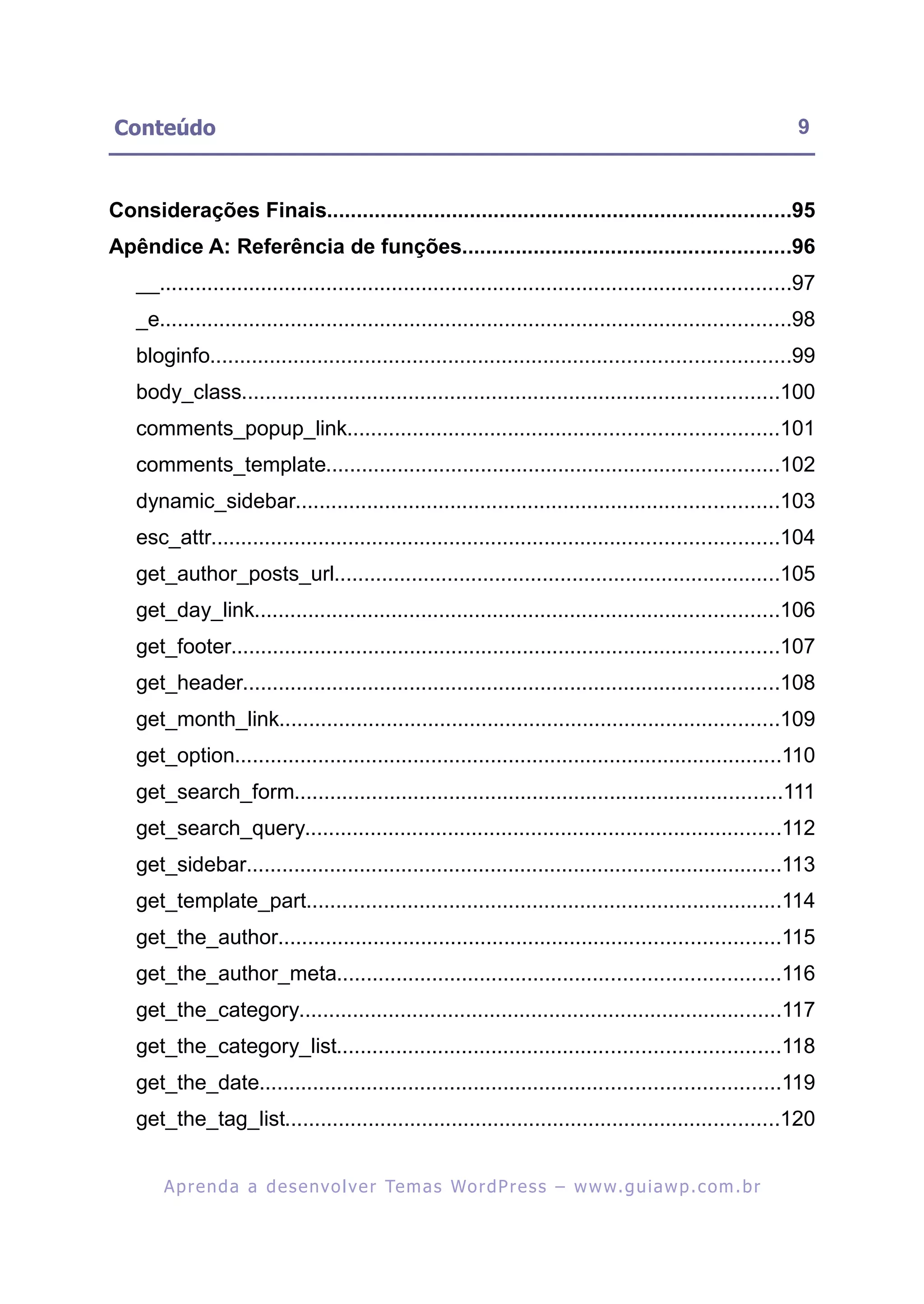 Conteúdo                                                                                                      9


Considerações Finais..............................................................................95
Apêndice A: Referência de funções.......................................................96
   __..........................................................................................................97
   _e..........................................................................................................98
   bloginfo.................................................................................................99
   body_class..........................................................................................100
   comments_popup_link........................................................................101
   comments_template............................................................................102
   dynamic_sidebar.................................................................................103
   esc_attr...............................................................................................104
   get_author_posts_url...........................................................................105
   get_day_link........................................................................................106
   get_footer............................................................................................107
   get_header..........................................................................................108
   get_month_link....................................................................................109
   get_option............................................................................................110
   get_search_form..................................................................................111
   get_search_query................................................................................112
   get_sidebar..........................................................................................113
   get_template_part................................................................................114
   get_the_author....................................................................................115
   get_the_author_meta..........................................................................116
   get_the_category.................................................................................117
   get_the_category_list..........................................................................118
   get_the_date.......................................................................................119
   get_the_tag_list...................................................................................120


       A p r e n d a a d e s e nv o l v e r Te m a s Wo r d P r e s s – w w w. g u i a w p . c o m . b r
 