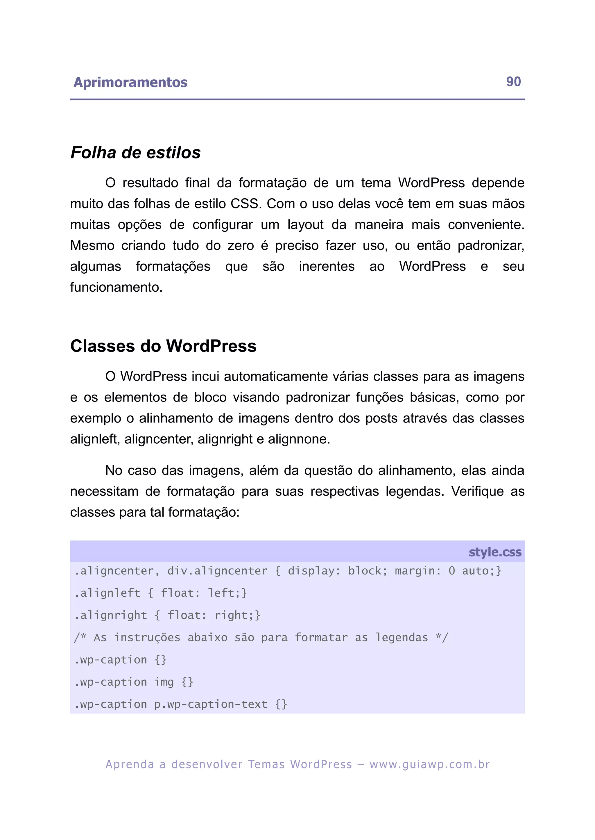 Aprimoramentos                                                                                            90




Folha de estilos
      O resultado final da formatação de um tema WordPress depende
muito das folhas de estilo CSS. Com o uso delas você tem em suas mãos
muitas opções de configurar um layout da maneira mais conveniente.
Mesmo criando tudo do zero é preciso fazer uso, ou então padronizar,
algumas      formatações            que      são      inerentes         ao      WordPress           e     seu
funcionamento.



Classes do WordPress
      O WordPress incui automaticamente várias classes para as imagens
e os elementos de bloco visando padronizar funções básicas, como por
exemplo o alinhamento de imagens dentro dos posts através das classes
alignleft, aligncenter, alignright e alignnone.

      No caso das imagens, além da questão do alinhamento, elas ainda
necessitam de formatação para suas respectivas legendas. Verifique as
classes para tal formatação:

                                                                                                 style.css
.aligncenter, div.aligncenter { display: block; margin: 0 auto;}

.alignleft { float: left;}

.alignright { float: right;}

/* As instruções abaixo são para formatar as legendas */

.wp-caption {}

.wp-caption img {}

.wp-caption p.wp-caption-text {}




      A p r e n d a a d e s e nv o l v e r Te m a s Wo r d P r e s s – w w w. g u i a w p . c o m . b r
 