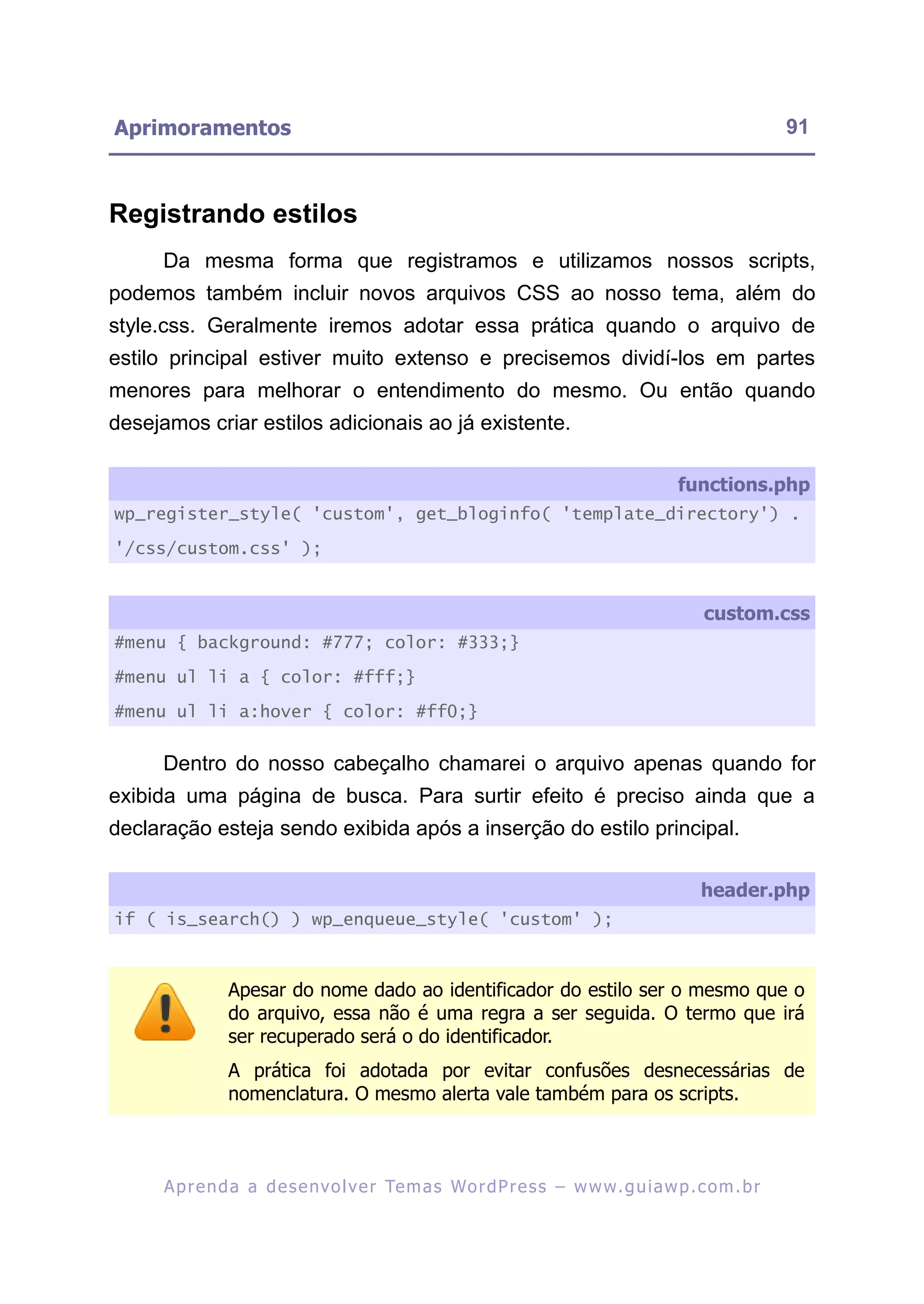 Aprimoramentos                                                                                            91



Registrando estilos
      Da mesma forma que registramos e utilizamos nossos scripts,
podemos também incluir novos arquivos CSS ao nosso tema, além do
style.css. Geralmente iremos adotar essa prática quando o arquivo de
estilo principal estiver muito extenso e precisemos dividí-los em partes
menores para melhorar o entendimento do mesmo. Ou então quando
desejamos criar estilos adicionais ao já existente.

                                                                                         functions.php
wp_register_style( 'custom', get_bloginfo( 'template_directory') .

'/css/custom.css' );


                                                                                             custom.css
#menu { background: #777; color: #333;}

#menu ul li a { color: #fff;}

#menu ul li a:hover { color: #ff0;}


      Dentro do nosso cabeçalho chamarei o arquivo apenas quando for
exibida uma página de busca. Para surtir efeito é preciso ainda que a
declaração esteja sendo exibida após a inserção do estilo principal.

                                                                                             header.php
if ( is_search() ) wp_enqueue_style( 'custom' );



                Apesar do nome dado ao identificador do estilo ser o mesmo que o
                do arquivo, essa não é uma regra a ser seguida. O termo que irá
                ser recuperado será o do identificador.
                A prática foi adotada por evitar confusões desnecessárias de
                nomenclatura. O mesmo alerta vale também para os scripts.



      A p r e n d a a d e s e nv o l v e r Te m a s Wo r d P r e s s – w w w. g u i a w p . c o m . b r
 