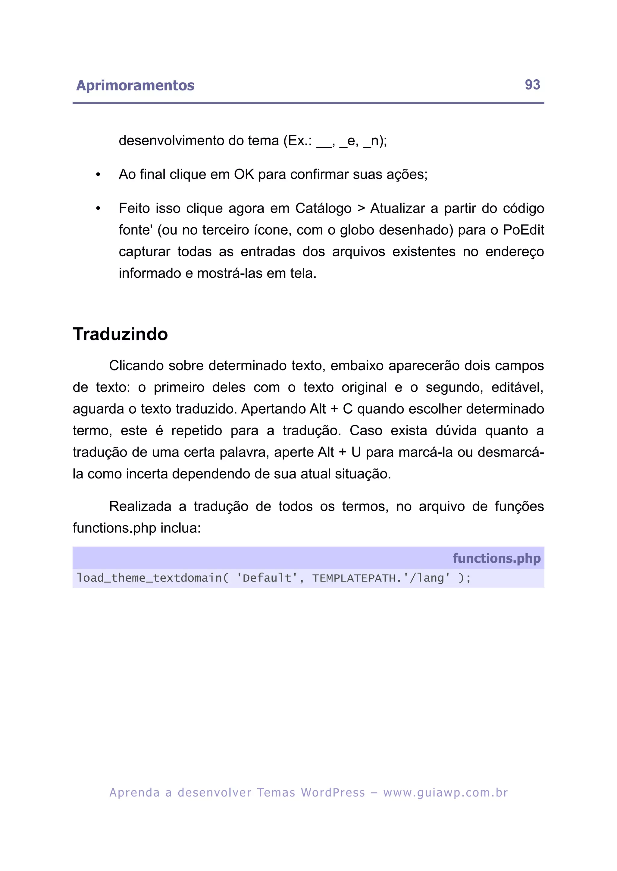 Aprimoramentos                                                                                             93


         desenvolvimento do tema (Ex.: __, _e, _n);

   •     Ao final clique em OK para confirmar suas ações;

   •     Feito isso clique agora em Catálogo > Atualizar a partir do código
         fonte' (ou no terceiro ícone, com o globo desenhado) para o PoEdit
         capturar todas as entradas dos arquivos existentes no endereço
         informado e mostrá-las em tela.



Traduzindo
       Clicando sobre determinado texto, embaixo aparecerão dois campos
de texto: o primeiro deles com o texto original e o segundo, editável,
aguarda o texto traduzido. Apertando Alt + C quando escolher determinado
termo, este é repetido para a tradução. Caso exista dúvida quanto a
tradução de uma certa palavra, aperte Alt + U para marcá-la ou desmarcá-
la como incerta dependendo de sua atual situação.

       Realizada a tradução de todos os termos, no arquivo de funções
functions.php inclua:

                                                                                          functions.php
load_theme_textdomain( 'Default', TEMPLATEPATH.'/lang' );




       A p r e n d a a d e s e nv o l v e r Te m a s Wo r d P r e s s – w w w. g u i a w p . c o m . b r
 