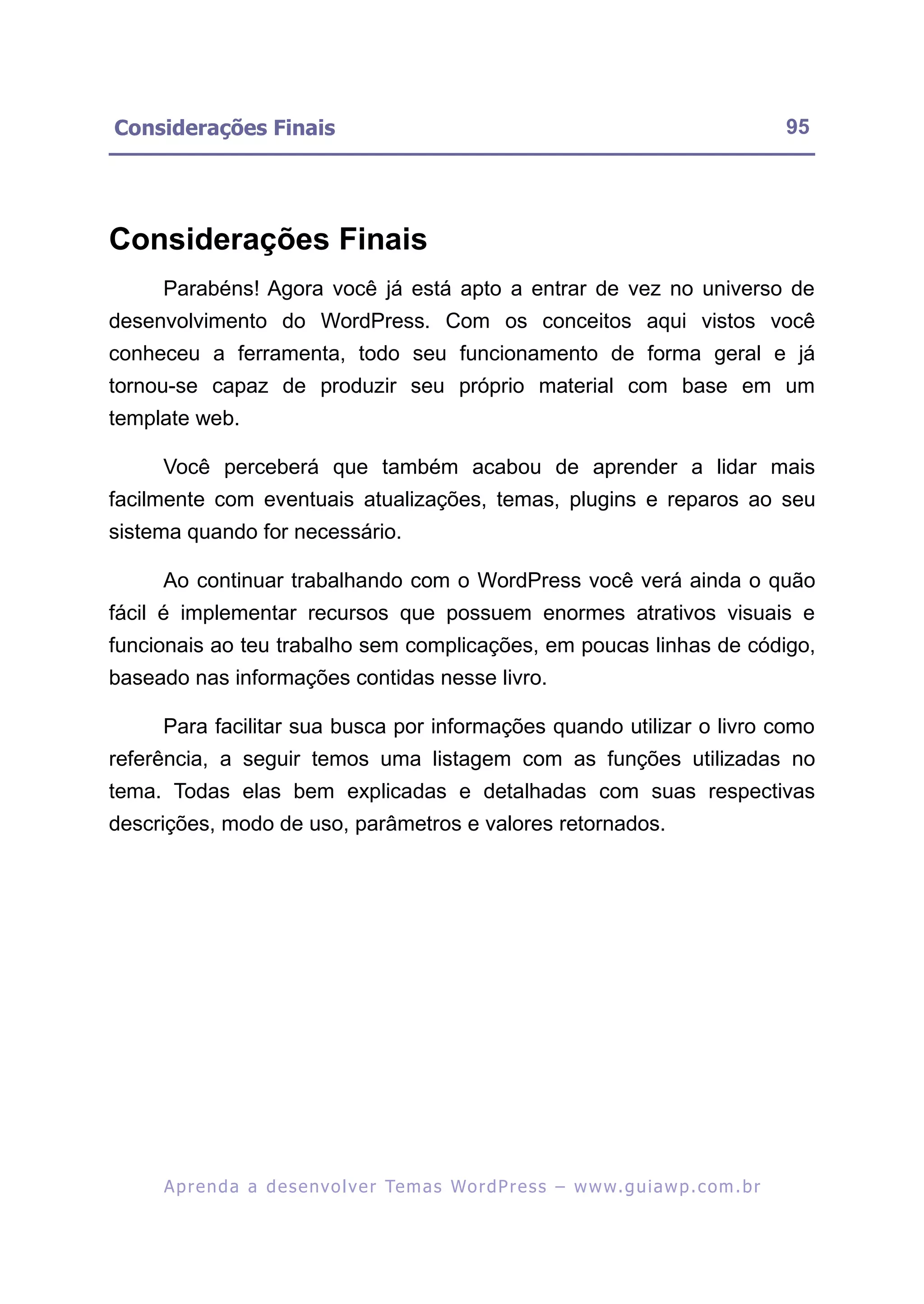 Considerações Finais                                                                                     95




Considerações Finais
     Parabéns! Agora você já está apto a entrar de vez no universo de
desenvolvimento do WordPress. Com os conceitos aqui vistos você
conheceu a ferramenta, todo seu funcionamento de forma geral e já
tornou-se capaz de produzir seu próprio material com base em um
template web.

     Você perceberá que também acabou de aprender a lidar mais
facilmente com eventuais atualizações, temas, plugins e reparos ao seu
sistema quando for necessário.

     Ao continuar trabalhando com o WordPress você verá ainda o quão
fácil é implementar recursos que possuem enormes atrativos visuais e
funcionais ao teu trabalho sem complicações, em poucas linhas de código,
baseado nas informações contidas nesse livro.

     Para facilitar sua busca por informações quando utilizar o livro como
referência, a seguir temos uma listagem com as funções utilizadas no
tema. Todas elas bem explicadas e detalhadas com suas respectivas
descrições, modo de uso, parâmetros e valores retornados.




     A p r e n d a a d e s e nv o l v e r Te m a s Wo r d P r e s s – w w w. g u i a w p . c o m . b r
 