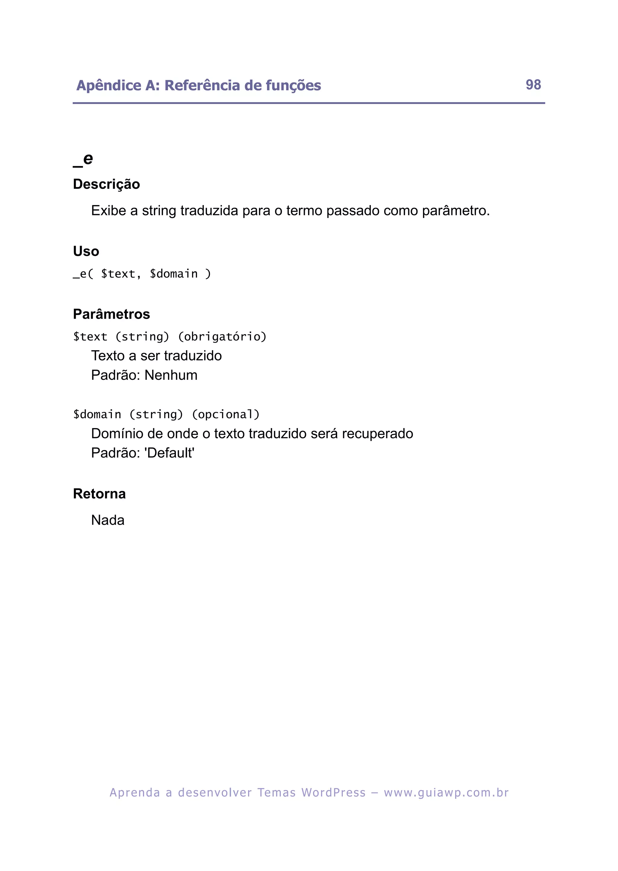 Apêndice A: Referência de funções                                                                         98




_e
Descrição
  Exibe a string traduzida para o termo passado como parâmetro.

Uso
_e( $text, $domain )


Parâmetros
$text (string) (obrigatório)
  Texto a ser traduzido
  Padrão: Nenhum

$domain (string) (opcional)
  Domínio de onde o texto traduzido será recuperado
  Padrão: 'Default'

Retorna
  Nada




      A p r e n d a a d e s e nv o l v e r Te m a s Wo r d P r e s s – w w w. g u i a w p . c o m . b r
 
