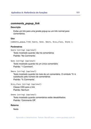 Apêndice A: Referência de funções                                                                         101




comments_popup_link
Descrição
  Exibe um link para uma janela popup ou um link normal para
  comentários.

Uso
comments_popup_link( $zero, $one, $more, $css_class, $none );

Parâmetros
$zero (string) (opcional)
  Texto mostrado quando não há comentários
  Padrão: 'No Comments'.

$one (string) (opcional)
  Texto mostrado quando há um único comentário
  Padrão: '1 Comment'.

$more (string) (opcional)
  Texto mostrado quando há mais de um comentário. O símbolo '%' é
  substituido pelo número de comentários
  Padrão: '% Comments'.

$css_class (string) (opcional)
  Classe CSS para o link
  Padrão: Nenhum

$none (string) (opcional)
  Texto mostrado quando comentários estão desabilitados.
  Padrão: 'Comments Off'.

Retorna
  Nada


      A p r e n d a a d e s e nv o l v e r Te m a s Wo r d P r e s s – w w w. g u i a w p . c o m . b r
 