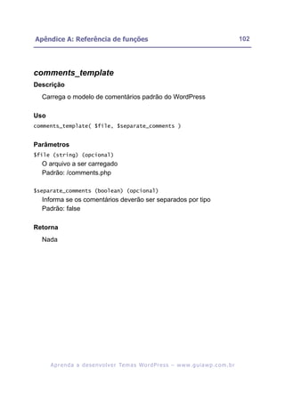 Apêndice A: Referência de funções                                                                         102




comments_template
Descrição
  Carrega o modelo de comentários padrão do WordPress

Uso
comments_template( $file, $separate_comments )


Parâmetros
$file (string) (opcional)
  O arquivo a ser carregado
  Padrão: /comments.php

$separate_comments (boolean) (opcional)
  Informa se os comentários deverão ser separados por tipo
  Padrão: false

Retorna
  Nada




      A p r e n d a a d e s e nv o l v e r Te m a s Wo r d P r e s s – w w w. g u i a w p . c o m . b r
 