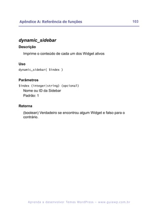 Apêndice A: Referência de funções                                                                         103




dynamic_sidebar
Descrição
  Imprime o conteúdo de cada um dos Widget ativos

Uso
dynamic_sidebar( $index )


Parâmetros
$index (integer|string) (opcional)
  Nome ou ID da Sidebar
  Padrão: 1

Retorna
  (boolean) Verdadeiro se encontrou algum Widget e falso para o
  contrário.




      A p r e n d a a d e s e nv o l v e r Te m a s Wo r d P r e s s – w w w. g u i a w p . c o m . b r
 