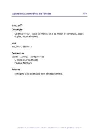 Apêndice A: Referência de funções                                                                         104




esc_attr
Descrição
  Codifica < > & " ' (sinal de menor, sinal de maior, 'e' comercial, aspas
  duplas, aspas simples)

Uso
esc_attr( $texto )


Parâmetros
$texto (string) (obrigatório)
  O texto a ser codificado
  Padrão: Nenhum

Retorna
  (string) O texto codificado com entidades HTML




      A p r e n d a a d e s e nv o l v e r Te m a s Wo r d P r e s s – w w w. g u i a w p . c o m . b r
 